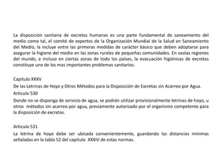 La disposición sanitaria de excretas humanas es una parte fundamental de saneamiento del
medio como tal, el comité de expertos de la Organización Mundial de la Salud en Saneamiento
del Medio, la incluye entre las primeras medidas de carácter básico que deben adoptarse para
asegurar la higiene del medio en las zonas rurales de pequeñas comunidades. En vastas regiones
del mundo, e incluso en ciertas zonas de todo los países, la evacuación higiénicas de excretas
constituye uno de los mas importantes problemas sanitarios.
Capitulo XXXV
De las Letrinas de Hoyo y Otros Métodos para la Disposición de Excretas sin Acarreo por Agua.
Articulo 530
Donde no se disponga de servicio de agua, se podrán utilizar provisionalmente letrinas de hoyo, u
otros métodos sin acarreo por agua, previamente autorizado por el organismo competente para
la disposición de excretas.
Articulo 531
La letrina de hoyo debe ser ubicada convenientemente, guardando las distancias mínimas
señaladas en la tabla 52 del capitulo XXXIV de estas normas.
 