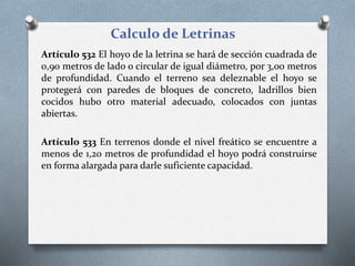 Calculo de Letrinas
Artículo 532 El hoyo de la letrina se hará de sección cuadrada de
0,90 metros de lado o circular de igual diámetro, por 3,00 metros
de profundidad. Cuando el terreno sea deleznable el hoyo se
protegerá con paredes de bloques de concreto, ladrillos bien
cocidos hubo otro material adecuado, colocados con juntas
abiertas.
Artículo 533 En terrenos donde el nivel freático se encuentre a
menos de 1,20 metros de profundidad el hoyo podrá construirse
en forma alargada para darle suficiente capacidad.
 