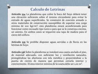 Calculo de Letrinas
Artículo 534 La plataforma que cubre la boca del hoyo deberá tener
una elevación suficiente sobre el terreno circundante para evitar la
entrada de aguas superficiales. Se construirá de concreto armado u
otros materiales de construcción susceptibles de soportar una carga
mínima de 200 kgr/m²; esta plataforma estará acondicionada para
funcionar como excusado tipo turco o para que se le construya encima,
un asiento. En ambos casos se requerirá una tapa de madera para el
cierre del orificio.
Artículo 535 Se prohíbe disponer aguas servidas o de lluvia en las
letrinas de hoyo.
Artículo 536 Sobre la plataforma se instalará una caseta anclada al piso,
de material adecuado, con suficiente luz y ventilación naturales,
protegiéndose las aberturas con tela metálica y proyectándose a la
puerta de cierres de manera que permitan cerrarla interior y
exteriormente. El área interior mínima de la caseta debe ser 1,00 m².
 