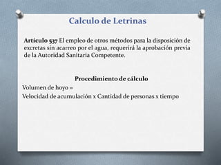 Calculo de Letrinas
Artículo 537 El empleo de otros métodos para la disposición de
excretas sin acarreo por el agua, requerirá la aprobación previa
de la Autoridad Sanitaria Competente.
Procedimiento de cálculo
Volumen de hoyo =
Velocidad de acumulación x Cantidad de personas x tiempo
 