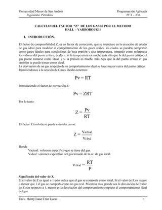 Universidad Mayor de San Andrés Programación Aplicada
Ingeniería Petrolera PET – 230
CALCULO DEL FACTOR “Z” DE LOS GASES POR EL METODO
HALL – YARBOROUGH
I. INTRODUCCIÓN.
El factor de compresibilidad Z, es un factor de corrección, que se introduce en la ecuación de estado
de gas ideal para modelar el comportamiento de los gases reales, los cuales se pueden comportar
como gases ideales para condiciones de baja presión y alta temperatura, tomando como referencia
los valores del punto crítico, es decir, si la temperatura es mucho más alta que la del punto crítico, el
gas puede tomarse como ideal, y si la presión es mucho más baja que la del punto crítico el gas
también se puede tomar como ideal.
La desviación de un gas respecto de su comportamiento ideal se hace mayor cerca del punto crítico.
Remitiéndonos a la sección de Gases Ideales tenemos:
Introduciendo el factor de corrección Z:
Por lo tanto:
El factor Z también se puede entender como:
Donde
Vactual: volumen específico que se tiene del gas.
Videal: volumen específico del gas tomado de la ec. de gas ideal.
Significado del valor de Z.
Si el valor de Z es igual a 1 esto indica que el gas se comporta como ideal. Si el valor de Z es mayor
o menor que 1 el gas se comporta como un gas real. Mientras mas grande sea la desviación del valor
de Z con respecto a 1, mayor es la desviación del comportamiento respecto al comportamiento ideal
del gas.
Univ. Henry Isaac Cruz Lucas 1
 