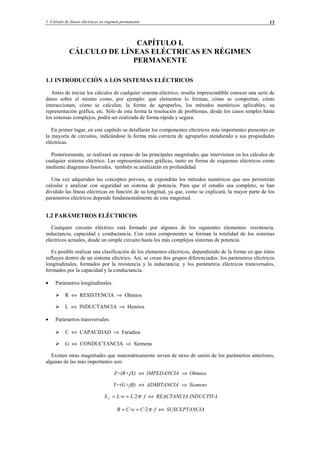 1 Cálculo de líneas eléctricas en régimen permanente 13
CAPÍTULO I.
CÁLCULO DE LÍNEAS ELÉCTRICAS EN RÉGIMEN
PERMANENTE
1.1 INTRODUCCIÓN A LOS SISTEMAS ELÉCTRICOS
Antes de iniciar los cálculos de cualquier sistema eléctrico, resulta imprescindible conocer una serie de
datos sobre el mismo como, por ejemplo: qué elementos lo forman, cómo se comportan, cómo
interaccionan, cómo se calculan, la forma de agruparlos, los métodos numéricos aplicables, su
representación gráfica, etc. Sólo de esta forma la resolución de problemas, desde los casos simples hasta
los sistemas complejos, podrá ser realizada de forma rápida y segura.
En primer lugar, en este capítulo se detallarán los componentes eléctricos más importantes presentes en
la mayoría de circuitos, indicándose la forma más correcta de agruparlos atendiendo a sus propiedades
eléctricas.
Posteriormente, se realizará un repaso de las principales magnitudes que intervienen en los cálculos de
cualquier sistema eléctrico. Las representaciones gráficas, tanto en forma de esquemas eléctricos como
mediante diagramas fasoriales, también se analizarán en profundidad.
Una vez adquiridos los conceptos previos, se expondrán los métodos numéricos que nos permitirán
calcular y analizar con seguridad un sistema de potencia. Para que el estudio sea completo, se han
dividido las líneas eléctricas en función de su longitud, ya que, como se explicará, la mayor parte de los
parámetros eléctricos depende fundamentalmente de esta magnitud.
1.2 PARÁMETROS ELÉCTRICOS
Cualquier circuito eléctrico está formado por algunos de los siguientes elementos: resistencia,
inductancia, capacidad y conductancia. Con estos componentes se forman la totalidad de los sistemas
eléctricos actuales, desde un simple circuito hasta los más complejos sistemas de potencia.
Es posible realizar una clasificación de los elementos eléctricos, dependiendo de la forma en que éstos
influyen dentro de un sistema eléctrico. Así, se crean dos grupos diferenciados: los parámetros eléctricos
longitudinales, formados por la resistencia y la inductancia; y los parámetros eléctricos transversales,
formados por la capacidad y la conductancia.
• Parámetros longitudinales.
R ⇔ RESISTENCIA ⇒ Ohmios
L ⇔ INDUCTANCIA ⇒ Henrios
• Parámetros transversales.
C ⇔ CAPACIDAD ⇒ Faradios
G ⇔ CONDUCTANCIA ⇒ Siemens
Existen otras magnitudes que matemáticamente sirven de nexo de unión de los parámetros anteriores,
algunas de las más importantes son:
Z=(R+jX) ⇔ IMPEDANCIA ⇒ Ohmios
Y=(G+jB) ⇔ ADMITANCIA ⇒ Siemens
fLwLXL ··2·· π== ⇔ REACTANCIA INDUCTIVA
fCwCB ··2·· π== ⇔ SUSCEPTANCIA
© Los autores, 2002; © Edicions UPC, 2002.
 