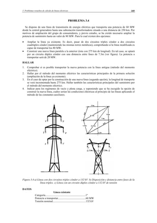 3 Problemas resueltos de cálculo de líneas eléctricas 105
PROBLEMA 3.4
Se dispone de una línea de transmisión de energía eléctrica que transporta una potencia de 60 MW
desde la central generadora hasta una subestación transformadora situada a una distancia de 250 km. Por
motivos de ampliación del grupo de consumidores, y previo estudio, se ha creído necesario ampliar la
potencia de suministro hasta un valor de 80 MW. Para lo cual existen dos opciones:
• Ampliar la línea ya existente. Es decir, pasar de dos circuitos tríplex cóndor a dos circuitos
cuadrúplex cóndor (manteniendo las mismas torres metálicas), comprobando si la línea modificada es
capaz de transportar los 80 MW.
• Construir una nueva línea paralela a la anterior (ésta con 275 km de longitud). En tal caso, se optará
por un circuito dúplex cóndor con una distancia entre fases de 7.3m (ver figura). La potencia a
transportar será de 20 MW.
HALLAR
1. Comprobar si es posible transportar la nueva potencia con la línea antigua (método del momento
eléctrico).
2. Hallar por el método del momento eléctrico las características principales de la primera solución
(ampliación de la línea ya existente).
3. En el caso de optar por la construcción de una nueva línea (segunda opción), la longitud de transporte
se verá incrementada hasta 275 km. Hallar también las características principales del suministro por
el método del momento eléctrico.
4. Indicar para los regímenes de vacío y plena carga, y suponiendo que se ha escogido la opción de
construir la nueva línea, cuáles serían las condiciones eléctricas al principio de las líneas aplicando el
método de las constantes auxiliares.
Figura 3.4 a) Línea con dos circuitos tríplex cóndor a 132 kV. b) Disposición y distancia entre fases de la
línea tríplex. c) Línea con un circuito dúplex cóndor a 132 kV de tensión
DATOS
Línea existente
Categoría.............................................................1º
Potencia a transportar..........................................60 MW
Tensión nominal..................................................132 kV
© Los autores, 2002; © Edicions UPC, 2002.
 