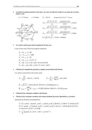 3 Problemas resueltos de cálculo de líneas eléctricas 107
• La distancia media geométrica entre fases, así como el radio del conductor son (para dos circuitos
tríplex), será:
φ = 27.762 mm r=13.88mm ST = 455.10 Composición 54 Al + 7 acero
m
d
dddd
D 035.4
55.10
9.5·12.8·6.8·4.4···
'11
'13'121312
11 ===
m
d
dddd
D 56.4
9.7
12.8·3.8·38.4·4.4···
'22
'23'212321
22 ===
m
d
dddd
D 206.4
55.10
3.6·3.8·38.4·6.8···
'33
'32'313231
33 ===
mm4260m26.4d·d·dD 3
332211 ===
• Los valores totales para toda la longitud de la línea son:
Como la línea tiene 250 km de longitud, tendremos:
Ω== − 3·LRR faseKL
Ω== − 28· jLXX faseKL
SLGG faseKL 0· == −
SjLBB faseKL
3
10·5.2· −
− ==
( ) ( ) Ω∠=+=+= º88.8316.28283 jjXRZ LLL
( ) ( ) SjjBGY LLL º9010·5.210·5.20 33
∠=+=+= −−
• Cálculo de la impedancia, potencia y ángulo característicos del sistema
Los valores característicos del sistema serán:
Ω−∠== º06.313.106
L
L
C
Y
Z
Z
( ) MW
Z
U
P
C
n
C 17.164
13.106
132
22
===
( ) sradianesjYZ LLC /2644.001416.094.862653.0· +=∠==θ
( )18.158115.094.862023.15
·2
º360
gra jradianescdosC +=∠== −− θ
π
θ grados
• Cálculo de las constantes auxiliares del sistema
• Cálculo de las constantes auxiliares del sistema mediante funciones hiperbólicas y circulares
Aplicando las fórmulas correspondientes:
( ) ( ) º22.09652.010·708.39652.0sensenhcos'coshcosh 3
∠=+=′′′+′′=== −
jjDA CCCCC θθθθθ
( ) ( )
( )Ω+=∠
=∠−∠=′′′+′′′==
67.27933.2º95.8383.27
º01.8726225.0º·06.313.106sencoshcossenhsenh
j
jZZB CCCCCCC θθθθθ
( ) Sj
Z
C C
C
33
10·47.2º1.9010·47.2senh
1 −−
=∠== θ
3
1 3´
2´
1´
2
5.9m
4.4m
6.3m
7.9m
4.38m
8.6m
8.12m
10.55m
8.3m
© Los autores, 2002; © Edicions UPC, 2002.
 