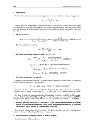 Cálculo de líneas y redes eléctricas112
• Conductancia
El valor de la conductancia siempre puede despreciarse, a menos que deseemos cálculos muy precisos.
010· 3
2
== −−
−
fase
kmfase
faseK
V
P
G
Una vez conocidos los parámetros eléctricos principales, y aplicando las fórmulas dadas en el anexo
IX.II, hallamos las siguientes magnitudes eléctricas (nótese que no es necesario buscar los valores totales
para toda la longitud de la línea, ya que el método del momento eléctrico utiliza solamente los valores por
km y fase):
• Momento eléctrico
( ) MWkm
tagXR
U
uLPeMe
faseKfaseK
n
97.6550
4843.0·31.003605.0
132
07.0%·
2
2
2
=
+
=
+
==
−− ϕ
• Potencia máxima a transportar
MW
L
Me
Pe 82.23
275
97.6550
===
• Pérdida de potencia que transporta la línea (anexo IX.III)
( ) ( )
%10·084.6
9.0132
82.23·03605.0·100
cos
·
100 3
22
2
22%
−−
===
ϕ
Pe
U
R
P
n
faseK
K
%608.0100·%
%
100 == Kkm PP (valor perfectamente admisible)
%67.1275·10·084.6· 3
%% === −
−− LPP Ktotalpérdida
MWPePP Ttotalpérdida 398.082.23·0167.0·% ===−
• Pérdida de potencia por efecto térmico
La fórmula, así como los coeficientes y factores de corrección a aplicar, pueden hallarse en los anexos
IX.IV. (Pérdida de potencia por efecto térmico.)
MWUIP nmaxmax 5.1649.0·132000·3·1·61.799·cos·3 2 === ϕ
La tensión de línea es dato, así como el factor de potencia final. Para hallar el valor de la Imax
deberemos entrar en la tabla V.III y escoger: Imax-adm = 799.6 A para sólo un conductor simple tipo cóndor.
Por tanto la línea está suficientemente dimensionada para transportar los 20MW pedidos, ya que
tanto por límite térmico (164.5MW) como por la potencia máxima por momento eléctrico (23.82MW),
se superan estos 20MW, además cumpliendo con una caída de tensión muy reducida (1.67%-100km).
4 Indicar, para los regímenes de vacío y plena carga, y suponiendo que se ha escogido la
opción de construir la nueva línea, cuáles serán las condiciones eléctricas al principio
de las líneas, por el método de las constantes auxiliares
Los valores de los parámetros eléctricos por km y fase de la nueva línea han sido ya calculados; por
tanto, los valores para toda la longitud de la nueva línea serán:
• Los valores totales para toda la longitud de la nueva línea son:
Como la línea tiene 275km, tendremos:
© Los autores, 2002; © Edicions UPC, 2002.
 