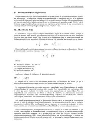 Cálculo de líneas y redes eléctricas14
1.2.1 Parámetros eléctricos longitudinales
Los parámetros eléctricos que influyen de forma decisiva a lo largo de la longitud de una línea eléctrica
son la resistencia y la inductancia. Aunque se agrupan formando la impedancia (una vez se ha producido
la conversión de inductancia a reactancia inductiva), su comportamiento eléctrico difiere sustancialmente;
así, mientras que el efecto inductivo producido por las bobinas permite acumular energía eléctrica bajo la
forma de campo magnético, la consecuencia más importante de la existencia de una resistencia en un
circuito eléctrico lo constituye las pérdidas producidas por efecto Joule.
1.2.1.1 Resistencia. R (Ω)
La resistencia es la oposición que cualquier material ofrece al paso de la corriente eléctrica. Aunque su
estudio se remonta a los primeros descubrimientos eléctricos, no se interrelacionó con otras magnitudes
eléctricas hasta que George Simon Ohm formuló su ley fundamental, base de toda la electricidad, que
ligaba esta oposición con la tensión o diferencia de potencial y la intensidad que circulaba por un circuito.
R
U
I = o bien
I
U
R = [1.1]
Conceptualmente la resistencia de cualquier elemento conductor depende de sus dimensiones físicas y
de la resistividad, pudiéndose expresarse como:
S
L
R ρ= [1.2]
Donde:
R = Resistencia eléctrica a 20ºC (en Ω)
ρ = Resistividad (en Ω·mm2
/m)
L = Longitud del cable (en m)
S = Sección del cable (en mm2
)
Analicemos cada uno de los factores de la expresión anterior.
1.2.1.1.1 Longitud
La longitud de un conductor es directamente proporcional a la resistencia del mismo, ya que la
trayectoria que los electrones deberán recorrer será proporcional a la longitud de la línea.
En los sistemas de potencia, con grandes tensiones e intensidades, hacen falta conductores de tamaños
considerables para ser capaces de transportar tales energías. Entre los materiales más empleados se halla
el cobre, que como cualquier otro metal presenta unas características de maleabilidad. Pero esta
adaptabilidad, con conductores de 20mm o 30mm de diámetro, es prácticamente inexistente
comportándose los mismos no como conductores flexibles y adaptables, sino más bien como autenticas
varillas rígidas, inutilizables para los menesteres a los que están encomendados.
Así, cuando un conductor excede de un determinado diámetro, ya no se construye de forma maciza,
sino con la unión de múltiples hilos formando un cable. Por tanto un cable no es más que un conductor
compuesto por múltiples hilos enrollados en haz para mantener su consistencia mecánica y al mismo
tiempo permitir, aun con diámetros considerables, las flexibilidades y torsiones adecuadas a su uso.
Si nos centramos en cables, su longitud no coincide con la longitud de los hilos que lo forman, ya que
el cable, como conjunto, no tendrá en cuenta el efecto de trenzado al que sí se han visto sometidos cada
unos de los hilos que lo componen. Esta es la razón por la que existen dos longitudes: una real (la de los
hilos) y una teórica (la del cable), siendo la longitud real mayor que la longitud teórica. La longitud que
los electrones realmente deberán recorrer la longitud real y no la teórica. La siguiente figura muestra estos
pormenores.
© Los autores, 2002; © Edicions UPC, 2002.
 