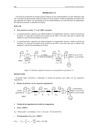 Cálculo de líneas y redes eléctricas116
PROBLEMA 3.5
Una línea de transmisión de energía eléctrica dispone de dos transformadores con dos bobinados cada
uno. Una línea de interconexión conecta la línea con unos usuarios, siendo las demandas de potencia las
que indicadas en la figura. Las características de los transformadores, así como del resto de componentes
del sistema de potencia, se detallan en la figura.
HALLAR
• Si la tensión en el nudo “1” es de 380kV constantes
1 La potencia reactiva capacitiva que deberá disponer el compensador síncrono, situado en bornes de
las barras “4”, para que la tensión en las mismas sea de 50kV, en los dos casos que se indican. Dar
también el valor de las intensidades de la línea.
2 La potencia reactiva capacitiva que deberá disponer el compensador síncrono, situado en bornes de
las barras “4”, para que la tensión en las mismas sea de 45kV, en los dos casos que se indican. Dar
también el valor de las intensidades de la línea.
TR1 Línea TR2
1 . 2 3 4
L= 60km 20MVA cos ϕ=0.7(i).
Z= (0.04+j0.42)Ω/km 40MVA cos ϕ=0.85(i)
380/200kV 200/50kV
380kV 60MVA 60MVA
ε Xcc= 8% ε Xcc= 6%
CS
Figura 3.5 Sistema completo de potencia correspondiente al problema 3.5
RESOLUCIÓN
En primer lugar volveremos a representar el sistema de potencia, pero ahora con sus respectivas
impedancias:
• Sistema de potencia con sus respectivas impedancias
1 TR1 1' 2 Línea 3 4' TR2 4 Consumidores
Central 20MVA cos ϕ=0.7(i)
generadora 40MVA cos ϕ=0.85(i)
XTR1 RL XL XTR2
380kV
CS
• Cálculo de las impedancias de todos los componentes
• Línea : (200kV)
LZ = 60 km (0.04 + j 0.42)Ω/km = (2.4 + j 25.2) Ω = 25.314∠84.56º Ω
• Transformadores TR1 y TR2 : (200kV)
• TR1: Ω=== 33.5308.0·
60
200
·
2
1
1
2
1 j
S
U
X xccTR ε
© Los autores, 2002; © Edicions UPC, 2002.
 
