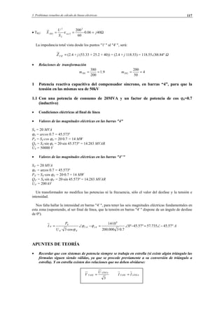 3 Problemas resueltos de cálculo de líneas eléctricas 117
• TR2: Ω=== 4006.0·
60
200
·
2
2
2
2
2 j
S
U
X xccTR ε
La impedancia total vista desde los puntos "1' " al "4' ", será:
='4'1Z (2.4 + j (53.33 + 25.2 + 40)) = (2.4 + j 118.53) = 118.55∠88.84º Ω
• Relaciones de transformación
9.1
200
380
1 ==TRm 4
50
200
2 ==TRm
1 Potencia reactiva capacitiva del compensador síncrono, en barras “4”, para que la
tensión en las mismas sea de 50kV
1.1 Con una potencia de consumo de 20MVA y un factor de potencia de cos ϕ4=0.7
(inductivo)
• Condiciones eléctricas al final de línea
• Valores de las magnitudes eléctricas en las barras "4"
S4 = 20 MVA
ϕ4 = arcos 0.7 = 45.573º
P4 = S4·cos ϕ4 = 20·0.7 = 14 MW
Q4 = S4·sin ϕ4 = 20·sin 45.573º = 14.283 MVAR
U4 = 50000 V
• Valores de las magnitudes eléctricas en las barras "4' "
S4' = 20 MVA
ϕ4' = arcos 0.7 = 45.573º
P4' = S4'·cos ϕ4' = 20·0.7 = 14 MW
Q4' = S4·sin ϕ4' = 20·sin 45.573º = 14.283 MVAR
U4' = 200 kV
Un transformador no modifica las potencias ni la frecuencia, sólo el valor del desfase y la tensión e
intensidad.
Nos falta hallar la intensidad en barras "4' ", para tener las seis magnitudes eléctricas fundamentales en
esta zona (suponiendo, al ser final de línea, que la tensión en barras "4' " dispone de un ángulo de desfase
de 0º).
A
U
P
I IV º57.45735.57º57.45º0
7.0·3000.200
10·14
·cos3·
6
'4'4
'4'4
'4
'4 −∠=−∠=−∠= ϕϕ
ϕ
APUNTES DE TEORÍA
• Recordar que con sistemas de potencia siempre se trabaja en estrella (si existe algún triángulo las
fórmulas siguen siendo válidas, ya que se procede previamente a su conversión de triángulo a
estrella). Y en estrella existen dos relaciones que no deben olvidarse:
3
LÍNEA
FASE
U
V = LÍNEAFASE II =
© Los autores, 2002; © Edicions UPC, 2002.
 