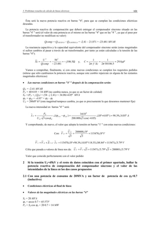 3 Problemas resueltos de cálculo de líneas eléctricas 121
Ésta será la nueva potencia reactiva en barras "4", para que se cumplan las condiciones eléctricas
deseadas.
La potencia reactiva de compensación que deberá entregar el compensador síncrono situado en las
barras "4' " será (el valor de esta potencia es el mismo en las barras "4" que en las "4' ", ya que el paso por
el transformador no modifican su valor):
Qcomp = Q4'NUEVA – Q4'ANTIGUA = -2.41 – 21.071 = -23.481 MVAR
La reactancia capacitiva y la capacidad equivalente del compensador síncrono serán (estas magnitudes
sí sufren cambios al pasar a través de un transformador, por tanto ya están calculadas a la tensión de las
barras "4"):
Ω−=
−
== 5.106
481.23
5022
j
Qcomp
U
cX y, F
Xcf
C µ
ππ
8.29
5.106·50·2
1
··2
1
===
Vamos a comprobar, finalmente, si con estas nuevas condiciones se cumplen los requisitos pedidos
(nótese que sólo cambiamos la potencia reactiva, aunque este cambio repercute en alguna de las restantes
magnitudes eléctricas):
• Las nuevas condiciones en barras "4' " después de la compensación serán:
Q4' = -2.41 MVAR
P4' = 40·0.85 = 34 MW (no cambia nunca, ya que es un factor de calidad)
S4' =(P4' + j Q4') = (34 - j 2.41) = 34.08(-4.05º MVA
ϕ4' = ϕS4' = -4.05º = ϕÛ - ϕÎ
U4' = 200(0º kV (esta magnitud tampoco cambia, ya que es precisamente la que deseamos mantener fija)
La nueva intensidad en barras "4' " será:
A
U
P
I IV º05.439.98)º05.4º0(
)05.4·cos(3000.200
10·34
)(
·cos3·
6
'4'4
'4'4
'4
'4 ∠=+∠
−
=−∠= ϕϕ
ϕ
Y comprobando, de nuevo, el valor que adopta la tensión en barras "1' " con estas nuevas condiciones:
Con: V
U
V º0115470
3
º0200000
3
'4
'4 ∠=
∠
==
VIZVV º79.5115471º84.8855.118º·05.439.98º0115470'4'4'1'4'1 ∠=∠∠+∠=⋅+= −
Cifra que pasada a valores de línea nos da: VVU º79.52000013º·79.51154713·'1'1 ∠=∠==
Valor que coincide perfectamente con el valor pedido:
2 Si la tensión U4=45kV y el resto de datos coinciden con el primer apartado, hallar la
potencia reactiva de compensación del compensador síncrono y el valor de las
intensidades de la línea en los dos casos propuestos
2.1 Con una potencia de consumo de 20MVA y un factor de potencia de cos ϕ4=0.7
(inductivo)
• Condiciones eléctricas al final de línea
• Valores de las magnitudes eléctricas en las barras "4"
S4 = 20 MVA
ϕ4 = arcos 0.7 = 45.573º
P4 = S4·cos ϕ4 = 20·0.7 = 14 MW
© Los autores, 2002; © Edicions UPC, 2002.
 