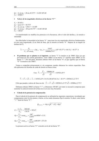 Cálculo de líneas y redes eléctricas122
Q4 = S4·sin ϕ4 = 20·sin 45.573º = 14.283 MVAR
U4 = 45000 V
• Valores de las magnitudes eléctricas en las barras "4' "
S4' = 20 MVA
ϕ4' = arcos 0.7 = 45.573º
P4' = S4'·cos ϕ4' = 20·0.7 = 14 MW
Q4' = S4·sin ϕ4' = 20·sin 45.573º = 14.283 MVAR
U4' = 180 kV
Un transformador no modifica las potencias ni la frecuencia, sólo el valor del desfase, y la tensión e
intensidad.
Nos falta hallar la intensidad en las barras "4' ", para tener las seis magnitudes eléctricas fundamentales
en esta zona (suponiendo, al ser final de línea, que la tensión en barras "4' " dispone de un ángulo de
desfase de 0º).
A
U
P
I IV º57.4515.64)º57.45º0(
7.0·3180000
10·14
)(
·cos3·
6
'4'4
'4'4
'4
'4 −∠=−∠=−∠= ϕϕ
ϕ
• El problema que se plantea es el siguiente: en barras "1" la tensión es de 380kV fijos (ya que
provienen de una central generadora). Tener 380kV en las barras "1" significa tener 200kV en las
barras "1' ". Por otra parte, deseamos obtener 45kV en las barras "4", lo que significa que en barras
"4' " la tensión es de 180kV.
Vamos a comprobar primeramente si, sin compensar, pueden obtenerse los valores requeridos. Para
ello aplicamos las fórmulas de caída de tensión en líneas cortas:
Con: V
U
V º0103923
3
º0180000
3
'4
'4 ∠=
∠
==
VIZVV º73.25.109584º57.4515.64º·84.8855.118º0103923'4'4'1'4'1 ∠=−∠∠+∠=⋅+= −
Cifra que pasada a valores de línea nos da: VVU º73.21898063º·73.25.1095843·'1'1 ∠=∠==
Debíamos obtener 200kV en barras "1' ", y obtenemos 189.8kV, por tanto es necesario compensar para
aumentar la caída de tensión de la línea (no es un caso muy frecuente).
• Cálculo de la potencia de compensación
Para el cálculo de la potencia de compensación se utilizarán las siguientes expresiones, recordando que
compensamos entre los dos puntos o barras, en las cuales deseamos fijar la tensión. Es decir, entre barras
" 1' " hasta las barras "4' ":
2
'4
2
4 )( KpPKKqQ NUEVA +−±−=
67.303
55.118
180·200·
'4'1
'4'1
===
Z
UU
K
53.5º84'88·cos
55'118
180
·cos
2
'4'1ˆ
'4'1
'4
=== Z
Z
U
Kp ϕ
24.273º84.88·
55.118
180
·
2
'4'1ˆ
'4'1
'4
=== sinsin
Z
U
Kq Z
ϕ
La potencia activa en barras "4' " coincide con la de las barras "4":
© Los autores, 2002; © Edicions UPC, 2002.
 