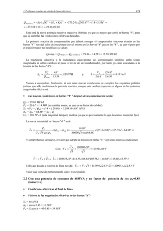 3 Problemas resueltos de cálculo de líneas eléctricas 123
MVAR
KpPKKqQ NUEVA
86.291.30324.273
)53.514(67.30324.273)( 222
'4
2
'4
=±−=
=+−±−=+−±−=
Esta será la nueva potencia reactiva inductiva (bobinas ya que es mayor que cero) en barras "4", para
que se cumplan las condiciones eléctricas deseadas.
La potencia reactiva de compensación que deberá entregar el compensador síncrono situado en las
barras "4' " será (el valor de esta potencia es el mismo en las barras "4" que en las "4' ", ya que el paso por
el transformador no modifican su valor):
Qcomp = Q4'NUEVA – Q4'ANTIGUA = 29.86 – 14.283 = 15.58 MVAR
La reactancia inductiva y la inductancia equivalentes del compensador síncrono serán (estas
magnitudes sí sufren cambios al pasar a través de un transformador, por tanto ya están calculadas a la
tensión de las barras "4"):
Ω=== 97.129
58.15
4522
'4
j
Q
U
X
comp
L y, mH
f
X
L L
137.4
50··2
97.129
··2
===
ππ
Vamos a comprobar, finalmente, si con estas nuevas condiciones se cumplen los requisitos pedidos
(nótese que sólo cambiamos la potencia reactiva, aunque este cambio repercute en alguna de las restantes
magnitudes eléctricas):
• Las nuevas condiciones en barras "4' " después de la compensación serán:
Q4' = 29.86 MVAR
P4' = 20·0.7 = 14 MW (no cambia nunca, ya que es un factor de calidad)
S4' =(P4' + j Q4') = (14 + j 29.86) = 32.98 (64.88º MVA
ϕ4' = ϕS4' = 64.88º = ϕÛ - ϕÎ
U4' = 180 (0º kV (esta magnitud tampoco cambia, ya que es precisamente lo que deseamos mantener fijo)
La nueva intensidad en barras "4' " será:
A
U
P
I IV º88.6478.105)º88.64º0(
)88.64·cos(3180000
10·14
)(
·cos3·
6
'4'4
'4'4
'4
'4 −∠=−∠=−∠= ϕϕ
ϕ
Y comprobando, de nuevo, el valor que adopta la tensión en barras "1' " con estas nuevas condiciones:
Con: V
U
V º0103923
3
º0180000
3
'4
'4 ∠=
∠
==
VIZVV º53.2115495º88.6478.105º·84.8855.118º0103923'4'4'1'4'1 ∠=−∠∠+∠=⋅+= −
Cifra que pasada a valores de línea nos da: VVU º53.22.2000433º·53.21154953·'1'1 ∠=∠==
Valor que coincide perfectamente con el valor pedido.
2.2 Con una potencia de consumo de 40MVA y un factor de potencia de cos ϕ4=0.85
(inductivo)
• Condiciones eléctricas al final de línea
• Valores de las magnitudes eléctricas en las barras "4":
S4 = 40 MVA
ϕ4 = arcos 0.85 = 31.788º
P4 = S4·cos ϕ = 40·0.85 = 34 MW
© Los autores, 2002; © Edicions UPC, 2002.
 