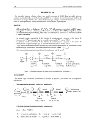 Cálculo de líneas y redes eléctricas126
PROBLEMA 3.6
Un generador síncrono trifásico trabaja a una tensión constante de 400kV. Este generador, alimenta
mediante un transformador de dos bobinados regulable en su relación de transformación, a una línea de
transmisión de energía eléctrica. Los valores de potencia que entregan cada una de las salidas, así como
todos los demás parámetros eléctricos importantes, se indican en la figura adjunta:
HALLAR
• Si la tensión de línea en las barras "2", " 3" y " 4" debe mantenerse constante a 110KV y para
conseguirlo se colocan baterías de condensadores en las barras "3" y "4" y se regula la tensión
del primario del transformador (Un1) (recordar que la tensión del generador se mantiene constante
a 400kV), encontrar:
1 La potencia reactiva capacitiva de las baterías de condensadores a colocar en las barras de
interconexión "4" para conseguir que las barras de interconexión "3" estén a 110kV.
2 La potencia reactiva capacitiva de las baterías de condensadores a colocar en las barras de
interconexión "3" para conseguir que las barras de interconexión "2" estén a 110kV.
3 A qué tensión deberemos regular el primario del transformador para obtener las condiciones citadas
recordando que la tensión del generador se mantiene constante a 400KV ( 1TRnU ).
4 Con estas condiciones anteriores, ¿cuál será el rendimiento total de la red?
1 2 3 4
TR1 Línea 1º Línea 2º
∼ L=40 km L=60 km
G 50 MVA
400kV Un1/110kV cosϕ=0.8(i)
150MVA 20 MVA 70 MVA Z =(0.06+j0.36)Ω/Km
εxcc=7.5% cosϕ=0.6(i) cosϕ=0.9(i) Todas las líneas
Figura 3.6 Sistema completo de potencia correspondiente al problema 3.6
RESOLUCIÓN
En primer lugar volveremos a representar el sistema de potencia, pero ahora con sus respectivas
impedancias:
• Sistema de potencia con sus respectivas impedancias
1 TR1 1' 2 Línea 1 3 Línea 2 4 Consumidores
Central 50MVA cos ϕ4=0.8(i)
generadora
XTR1 RL1 XL1 RL2 XL2
400kV
20MVA 70MVA
cos ϕ2L = 0.6(i) cos ϕ3L = 0.9(i)
• Cálculo de las impedancias de todos los componentes
• Línea 1 y línea 2 (110kV)
• 1LZ = 40 km (0.06+j0.36)Ω/km = (2.4 + j 14.4) Ω = 14.6∠80.54º Ω
• 2LZ = 60 km (0.06+j0.36)Ω/km = (3.6 + j 21.6) Ω = 21.9∠80.54º Ω
© Los autores, 2002; © Edicions UPC, 2002.
 