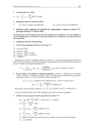 Problemas resueltos de cálculo de líneas eléctricas 127
• Transformador TR1 (110kV)
• Ω=== 05.6075.0·
150
110
·
2
1
1
2
1 j
S
U
X xccTR ε
• Impedancias totales de cada línea (110kV)
• ( ) Ω∠=+= º5.806.144.144.223 jZ ( ) Ω∠=+= º5.809.216.216.334 jZ
1 Potencia reactiva capacitiva de la batería de condensadores a colocar en barras "4",
para que en barras "3" hayan 110kV
(La mayor parte de los conceptos teóricos han sido explicados en el problema 3.5 de este capítulo, al
que nos remitimos para su consulta. En el presente problema sólo se indican los conceptos teóricos de
nueva aparición)
• Condiciones eléctricas al final de línea
• Valores de las magnitudes eléctricas en las barras "4"
º87.36504 ∠=S MVA
ϕ4 = arcos 0.8 = 36.87º
P4 = S4·cos ϕ4 = 50·0.8 = 40 MW
Q4 = S4·sin ϕ4 = 50·0.6 = 30 MVAR
U4 = 110000(0º V
Disponemos de todas las magnitudes eléctricas en barras "4", excepto la intensidad que fluirá por la
línea 2º. Por tanto, pasamos a calcularla (suponiendo, como siempre al ser final de línea, que la tensión en
barras "4" dispone de un ángulo de desfase de 0º).
A
U
P
I TV
º87.3643.262)º87.36º0(
8.0·3·110000
40000000
cos·3·
44ˆ
44
4
4 −∠=−∠=−∠= ϕϕ
ϕ
• En este punto, se nos plantea el siguiente problema: en barras "3" deseamos una tensión de
110kV, y en barras "4" deseamos, asimismo, 110kV. Sin ningún tipo de compensación, ¿qué tensión
tendríamos en barras "3" con las condiciones halladas en barras "4"?
VIZVV º35.35.67784º87.3643.262º·5.809.21º05.6350843443 ∠=−∠∠+∠=+=
Con: V
U
V º05.63508
3
º0110000
3
4
4 ∠=
∠
==
Que pasado a valores de línea, tendremos: VVU º35.31174063º·35.35.677893·33 ∠=∠==
Este valor excede en mucho a los 110kV requeridos, por lo que es necesario compensar.
• Cálculo de la nueva potencia reactiva capacitiva en las barras "4"
( ) MVARKpPKKqQ 2.87.5369.544
2
4
2
4 −=±−=+−±−=
5.552
9.21
110·110
34
43
===
Z
UU
K
( ) ( ) 19.91º5.80cos
9.21
110
cos
2
34
ˆ
34
4
2
=== Zp
Z
U
K ϕ
( ) ( ) 9.544º5.80sen
9.21
110
sen
2
34
ˆ
34
4
2
=== Zq
Z
U
K ϕ
MWP 404 = (Recordar que la potencia activa no cambia, ya que es un factor de calidad)
Ω∠= º5.809.2134Z
© Los autores, 2002; © Edicions UPC, 2002.
 