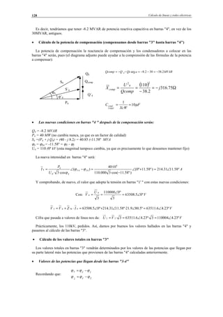 Cálculo de líneas y redes eléctricas128
Es decir, tendríamos que tener -8.2 MVAR de potencia reactiva capacitiva en barras "4", en vez de los
30MVAR, antiguos.
• Cálculo de la potencia de compensación (compensamos desde barras "3" hasta barras "4")
La potencia de compensación la reactancia de compensación y los condensadores a colocar en las
barras "4" serán, pues (el diagrama adjunto puede ayudar a la comprensión de las fórmulas de la potencia
a compensar):
• Las nuevas condiciones en barras "4 " después de la compensación serán:
Q4 = -8.2 MVAR
P4 = 40 MW (no cambia nunca, ya que es un factor de calidad)
S4 =(P4 + j Q4) = (40 - j 8.2) = 40.85 (-11.58º MVA
ϕ4 = ϕS4 = -11.58º = ϕÛ - ϕÎ
U4 = 110 (0º kV (esta magnitud tampoco cambia, ya que es precisamente lo que deseamos mantener fijo)
La nueva intensidad en barras "4" será:
A
U
P
I IV º58.1131.214)º58.11º0(
)º58.11·cos(3000.110
10·40
)(
·cos3·
6
44
4'4
4
4 ∠=+∠
−
=−∠= ϕϕ
ϕ
Y comprobando, de nuevo, el valor que adopta la tensión en barras "1' " con estas nuevas condiciones:
Con: V
U
V º05.63508
3
º0110000
3
4
4 ∠=
∠
==
VIZVV º23.46.63511º5.809.21º·58.1131.214º05.6350843443 ∠=∠∠+∠=⋅+=
Cifra que pasada a valores de línea nos da: VVU º23.41100043º·23.46.635113·33 ∠=∠==
Prácticamente, los 110kV, pedidos. Así, damos por buenos los valores hallados en las barras "4" y
pasamos al cálculo de las barras "3".
• Cálculo de los valores totales en barras "3"
Los valores totales en barras "3" vendrán determinados por los valores de las potencias que llegan por
su parte lateral más las potencias que provienen de las barras "4" calculadas anteriormente.
• Valores de las potencias que llegan desde las barras "3-4"
Recordando que:
TVI
IVT
ˆˆˆ
ˆˆ
ϕϕϕ
ϕϕϕ
−=
−=
S4
S´4
ϕ4
ϕ´4
Q4
Qcomp
Q´4
P4
MVARaQcQQcomp 2.38302.8arg4 −=−−=−−=
( ) Ω−=
−
== 75.316
2.38
110
2
4
2
j
Qcomp
U
Xcomp
F
XcW
C
kV
cond µ10
1
110
==
© Los autores, 2002; © Edicions UPC, 2002.
 