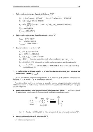 Problemas resueltos de cálculo de líneas eléctricas 131
• Valores de las potencias que llegan desde las barras "2-3"
MWIUP 76.105·cos3·· 2323223 == ϕ MVARIUQ 78.10·cos3·· 2323223 −== ϕ
MVAjQPS 82.53.106)( 343434 −∠=+=
º82.5
76.105
78.10
arctg23 −=




 −
=ϕ O bien: º82.54.1758.1123ˆ2ˆ23 −=−=−= IV
ϕϕϕ
VU º58.111100002 ∠=
AII º4.17558232 ∠==
• Valores de las potencias que llegan lateralmente a barras "2"
MWP lateral 126.0·202 ==
MVARQ lateral 168.0·202 ==
VU LATERAL º58.111100002 ∠=
• En total tendremos en las barras "2"
MWP T 76.1171276.1052 =+=
MVARQ T 22.51678.102 =+−=
MVAjQPS TTT º54.29.117)( 222 ∠=+=
º54.22 =Tϕ (Recordar que también puede hallarse mediante): TI
T
VT 3ˆ
3
ˆ3 ϕϕϕ −=
VU T º58.111100002 ∠= (La tensión no cambia con las aportaciones laterales de potencia)
AI T º04.968.618)º54.2º58.11(
)54.2·cos(3·110000
10·76.117 6
2 ∠=−∠= (Nuevo valor de la intensidad)
3 A qué tensión se deberá regular el primario del transformador para obtener las
condiciones citadas ( 1TRnU )
Una vez realizadas las compensaciones pertinentes en las barras "3", y "4", ya hemos conseguido que
las barras "2", y las propias "3" y "4", dispongan de los 110kV.
Pero aún nos falta resolver un problema: el generador síncrono entrega una tensión constante de
400kV. Esta tensión no puede variar, y por tanto será necesario regular el transformador para conseguir
que esto sea posible.
• Vamos primeramente a hallar las condiciones al principio de línea (barras "1' ") (es decir, pasada
la reactancia del transformador, la figura nos puede ayudar a comprender este paso).
º9.144.63783· 221 ∠=+=′ Ttrafo IZVV V Valor de la tensión de fase en bornes de las barras "1' ".
• Valores finales en las barras de interconexión "1' "
Los valores que obtenemos son:
∼
G
400kV
1
Un1/110kV
2
TR1 1´
Xtrafo
© Los autores, 2002; © Edicions UPC, 2002.
 