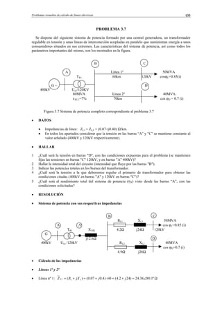 Problemas resueltos de cálculo de líneas eléctricas 133
PROBLEMA 3.7
Se dispone del siguiente sistema de potencia formado por una central generadora, un transformador
regulable en tensión y unas líneas de interconexión acopladas en paralelo que suministran energía a unos
consumidores situados en sus extremos. Las características del sistema de potencia, así como todos los
parámetros importantes del mismo, son los mostrados en la figura.
B C
A Línea 1º 50MVA
TR1 60km 120kV cosϕC=0.85(i)
G ∼ D
400kV Un1/120KV
80MVA Línea 2º 40MVA
εXCC=7% 70km cos ϕD = 0.7 (i)
Figura 3.7 Sistema de potencia completo correspondiente al problema 3.7
• DATOS
• Impedancias de línea: ZL1 = ZL2 = (0.07+j0.40) Ω/km.
• En todos los apartados considerar que la tensión en las barras “A” y "C" se mantiene constante al
valor señalado (400kV y 120kV respectivamente).
• HALLAR
1 ¿Cuál será la tensión en barras "D", con las condiciones expuestas para el problema (se mantienen
fijas las tensiones en barras "C" 120kV, y en barras "A" 400kV)?
2 Hallar la intensidad total del circuito (intensidad que fluye por las barras "B").
3 Indicar las potencias totales en los bornes del transformador.
4 ¿Cuál será la tensión a la que deberemos regular el primario de transformador para obtener las
condiciones citadas (400kV en barras "A" y 120kV en barras "C")?
5 ¿Cuál será el rendimiento total del sistema de potencia (ηT) visto desde las barras “A”, con las
condiciones solicitadas?
• RESOLUCIÓN
• Sistema de potencia con sus respectivas impedancias
B C
RL1 XL1 50MVA
A A' cos ϕC=0.85 (i)
TR1 XTR1 4.2Ω j24Ω 120kV
G
j12.6Ω D
400kV Un1 /120kV RL2 XL2 40MVA
cos ϕD=0.7 (i)
4.9Ω j28Ω
• Cálculo de las impedancias
• Líneas 1º y 2º
• Línea nº 1: Ω∠=+=⋅+=+= º1.8036.24)242.4(60)4.007.0()( 111 jjjXRZ L
© Los autores, 2002; © Edicions UPC, 2002.
 