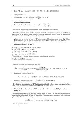 Cálculo de líneas y redes eléctricas134
• Línea nº 2: Ω∠=+=⋅+=+= º1.8042.28)289.4(70)4.007.0()( 222 jjjXRZ L
• Transformador TR1
• Transformador TR1: Ω=== 6.1207.0
80
1202
1
2
1 j
S
U
X XCC
TR
TRI
TR ε
• Relación de transformación
• La relación de transformación será desconocida: ===
120
1
2
1 nU
U
U
m
Precisamente la relación de transformación es lo que buscamos en este problema.
Recuérdese asimismo que el cambio de tensión no afecta a las potencias, ya que el transformador
prácticamente no las modifica. Serán iguales en el lado de baja tensión como en el lado de la alta tensión
del transformador, manteniéndose asimismo la frecuencia.
1 ¿Cuál será la tensión en barras "D", con las condiciones expuestas para el problema
(se mantienen fijas las tensiones en barras "C" 120kV, y en barras "A" 400kV)?
• Condiciones totales en barras "C"
MVAjjQPS CCC º8.3150)34.265.42()( ∠=+=+=
MWSP CCC 5.428.31·cos50·cos === ϕ
MVARSQ CCC 34.268.31·sen50·sen === ϕ
º8.3185.0 ===−= artagSCÎcÛCC ϕϕϕϕ
VU C º0120000∠= (Al final de línea siempre es posible poner 0º de desfase)
V
U
V
C
C º069282
3
º0120000
3
∠=
∠
==
Siendo la intensidad que circula por la rama "BC":
A
U
P
I CCU
CC
C
BC º8.316.240)º8.31º0(
º8.31cos3000.120
42500000
)(
cos3
^ −∠=−∠
⋅⋅
=−
⋅⋅
= ϕϕ
ϕ
• Buscamos la tensión en barras "B":
VIZVV BCBCBB º42.37.733118.316.240º·1.8036.24º069282 ∠=−∠∠+∠=⋅+=
• Por tanto la tensión de línea será: VVU BB º42.36.1269793 ∠=⋅=
El valor de la tensión en barras "B" hallada no cambiará de valor a menos que cambie la línea
"BC", o bien, cambiemos las condiciones eléctricas de las barras "C".
• Cálculo de la tensión en barras "D", conocida la tensión en barras "C" y las potencias en
barras "D"
Estamos ya en disposición de buscar la tensión pedida en barras "D", pero nos encontramos que
conocemos las condiciones de "B" y de "D" mezcladas. Cuando esto ocurre, no tenemos más remedio que
aplicar la fórmula obtenida en teoría para estos casos:
( )[ ] ( ) 02
2224
=⋅+−⋅+⋅+ DBDDBDDBDDBDD SZUUQXPRU
Con los siguientes valores:
© Los autores, 2002; © Edicions UPC, 2002.
 