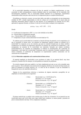 Cálculo de líneas y redes eléctricas16
Sí la resistividad dependiera solamente del tipo de material, no habría complicaciones, ya que,
construida la tabla correspondiente, estarían tabuladas todas las resistividades de los materiales más
frecuentemente empleados. Pero la resistividad también depende de la temperatura, requiriéndose
innumerables tablas (una para cada intervalo de la temperatura) para su completa identificación.
El problema se solucionó, en parte, con una única tabla; esta tabla se corresponde con una temperatura
estándar de 20ºC, estando representados en ella los valores de la resistividad de la mayor parte de
materiales interesantes desde el punto de vista eléctrico. Si la temperatura no coincide con los 20ºC,
aplicando la siguiente fórmula, se obtiene el valor de la resistividad a cualquier otra temperatura.
ρθ=ρ20°C + ρ20°C · α (T - 20°) [1.3]
Donde:
α = Coeficiente de temperatura a 20ºC ⇒ es un valor tabulado en las tablas
ρo = Resistividad a la temperatura deseada
ρ20ºC = Resistividad a 20ºC (la de las tablas)
T = Temperatura a la que se desea determinar la resistividad (en ºC)
Ya sabemos que la resistividad de un material es función del tipo de material y de la temperatura a la
que se encuentra el mismo, pero, ¿un aumento de temperatura significa siempre un aumento de la
resistividad? La respuesta es no; así, mientras que para un material formado por un enlace metálico
(conductores) un aumento de temperatura representa un aumento del coeficiente de temperatura, y por
consiguiente, un aumento de la resistividad, con materiales formados por enlaces covalentes
(semiconductores), los aumentos de temperatura se traducen en disminuciones del coeficiente de
temperatura, y por tanto de la resistividad. Finalmente, para los materiales formados mediante enlaces
iónicos (aislantes), el coeficiente de temperatura no experimentará cambios sustanciales con las
variaciones de la temperatura.
1.2.1.1.4 Materiales empleados en la construcción de líneas aéreas
El material empleado en electricidad es por excelencia el cobre. Es un material dúctil, muy buen
conductor y bastante fácil de manejar, en otras palabras un material sin problemas.
No existiría ninguna razón para suplirlo si no fuera simplemente por que su uso se ha extendido tanto
como su precio. Al ser utilizado en la construcción de máquinas eléctricas, de circuitos de baja tensión, de
líneas de transporte de energía eléctrica, etc., su valor ha ido en aumento, lo que ha estimulado la
búsqueda de nuevos de materiales alternativos.
Algunas de las características eléctricas y mecánicas de algunos materiales susceptibles de ser
empleados en electricidad son las siguientes:
- Cobre: Resistividad ⇒ ρ = 0.0176 Ω·mm2
/m
Densidad ⇒ δ = 8.9 kg/dm3
Fuerza a la tracción: ⇒ χ = 28 kg/cm2
- Aluminio: Resistividad ⇒ ρ = 0.0260 Ω·mm2
/m
Densidad ⇒ δ = 2.7 kg/dm3
Fuerza a la tracción: ⇒ χ = 14 kg/cm2
- Acero: Resistividad ⇒ ρ = 0.0350 Ω·mm2
/m
Densidad ⇒ δ = 7.8 kg/dm3
Fuerza a la tracción: ⇒ χ = 42 kg/cm2
El primer material que se empleó como sustituto para el cobre fue el aluminio. Es un material con una
resistividad mayor que la del cobre, pero sigue siendo buen conductor, es menos pesado y presenta un
precio sustancialmente más bajo. Si los comparamos tendremos:
© Los autores, 2002; © Edicions UPC, 2002.
 