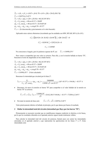 Problemas resueltos de cálculo de líneas eléctricas 135
Ω∠=+=⋅+=+= º1.8042.28)289.4(70)4.007.0()( 222 jjjXRZ L
VU B º42.36.126979 ∠=
MVAjjQPS DDD º58.4540)56.2828()( ∠=+=+=
MWSP DDD 2857.45·cos40·cos === ϕ
MVARSQ DDD 56.2857.45·sen40·sen === ϕ
º57.4570.0 ===−= artagSDÎDÛDD ϕϕϕϕ
=DU (Es desconocida y precisamente es le valor buscado)
Aplicando estos valores obtenemos (recordando que las unidades son MW, MVAR, MVA, Ω o kV):
( )[ ] ( ) 042.284098.12656.282828·9.42
2224
=⋅+−⋅++ DD UU
024.12923149.14249 24
=+− DD UU
VU D 118990=
No conocemos el ángulo, pero lo podemos suponer de 0º, así: VU D º0118990∠=
Pero vamos a comprobar que este valor es correcto. Para ello, y con la tensión hallada en barras "D",
buscamos el resto de magnitudes en las citadas barras.
MVAjjQPS DDD º58.4540)56.2828()( ∠=+=+=
MWSP DDD 2857.45·cos40·cos === ϕ
MVARSQ DDD 56.2857.45·sen40·sen === ϕ
º57.4570.0 ===−= artagSDÎDÛDD ϕϕϕϕ
VU D º0118990∠= (Valor calculado)
Buscamos la intensidad que circulará por la línea 2º.
A
U
P
I DUD
DD
D
BD º57.4508.194)º57.45º0(
º57.45cos3118990
28000000
)(
cos3
−∠=−∠
⋅⋅
=−
⋅⋅
= ϕϕ
ϕ
• Buscamos, de nuevo la tensión en barras "B" para comprobar si el valor hallado de la tensión en
barras "D" es correcto:
VIZVV BDBDDB º44.26.73309º57.4508.194º·1.8042.28
3
º0118990
∠=−∠∠+
∠
=⋅+=
• Por tanto la tensión de línea será: VVU DD º44.21269763 ∠=⋅=
Valor prácticamente idéntico al hallado al principio, por lo que damos por bueno el resultado.
2 Hallar la intensidad total del circuito (intensidad que fluye por las barras "B")
Primeramente es necesario recordar que no modificamos ninguna condición ni eléctrica, ni de líneas,
por lo que los resultados obtenidos en el apartado anterior siguen siendo totalmente válidos.
Para calcular la intensidad total del circuito de potencia, bastará pues con sumar las intensidades
calculadas en el apartado anterior y que representan las aportaciones de las líneas 1º y 2º. Estas
intensidades eran:
© Los autores, 2002; © Edicions UPC, 2002.
 