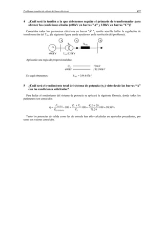 Problemas resueltos de cálculo de líneas eléctricas 137
4 ¿Cuál será la tensión a la que deberemos regular el primario de transformador para
obtener las condiciones citadas (400kV en barras "A" y 120kV en barras "C")?
Conocidos todos los parámetros eléctricos en barras "A' ", resulta sencillo hallar la regulación de
transformación del TR1, (la siguiente figura puede ayudarnos en la resolución del problema):
A A' B
TR1 XTR1
G
400kV Un1/120kV
Aplicando una regla de proporcionalidad:
Un1 120kV
400kV 133.390kV
De aquí obtenemos: Un1 = 359.847kV
5 ¿Cuál será el rendimiento total del sistema de potencia (ηT) visto desde las barras “A”
con las condiciones solicitadas?
Para hallar el rendimiento del sistema de potencia se aplicará la siguiente fórmula, donde todos los
parámetros son conocidos:
%96.98100·
24.71
285.42
100100
'
=
+
=
+
==
A
DC
GENERADA
SALIDA
P
PP
P
P
η
Tanto las potencias de salida como las de entrada han sido calculadas en apartados precedentes, por
tanto son valores conocidos.
© Los autores, 2002; © Edicions UPC, 2002.
 