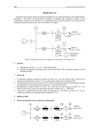 Cálculo de líneas y redes eléctricas138
PROBLEMA 3.8
Se dispone del siguiente sistema de potencia formado por una central generadora, dos transformadores
regulables y unas líneas de interconexión acopladas en paralelo, que suministran energía a unos
consumidores situados en sus extremos. Las características del sistema de potencia, así como todos los
parámetros importantes del mismo, son los mostrados en la figura.
A B
TR1
Línea 1. 40 MVA
60km cos ϕB = 0.8 (i)
132/66kV UB=66kV
40MVA
εXCC=8%
G ∼
C
TR2
Línea 2. 60MVA
50km cos ϕC = 0.8 (i)
132/66KV
60MVA Compensador
εXCC=10% C Síncrono
Figura 3.8 Sistema de potencia completo correspondiente al problema 3.8
• DATOS
• Impedancias de línea: ZL1 = ZL2 = (0.06+j0.42) Ω/km.
• En todos los apartados considerar que la tensión en las barras “B” se mantiene constante al valor
señalado de 66kV.
• HALLAR
1. Si deseamos mantener constante la tensión en barras “B” y de valor igual a 66kV ¿Cuál será la
tensión que obtendremos en barras “C” si no efectuamos ningún tipo de compensación?
2. Manteniendo la tensión anterior en barras “B” ¿Cuál será la potencia reactiva que tendrá que entregar
el compensador síncrono para obtener en barras “C” una tensión de 66kV?
3. Manteniendo la tensión anterior en barras “B” ¿Cuál será la nueva tensión en barras “C” si la
potencia reactiva que entrega el compensador síncrono asciende a Qcomp = -6MVAR?
4. ¿Cuál será el rendimiento total del sistema de potencia (ηT) visto desde las barras “A”, con las
condiciones halladas en el apartado anterior (apartado nº 3)?
• RESOLUCIÓN
• Sistema de potencia con sus respectivas impedancias
A B' B
RL1 XL1 XTR1 TR1 40MVA
cos ϕB=0.8 (i)
3.6Ω j25.2Ω j34.85Ω
G
C' C
RL2 XL2 XTR2 TR2 60MVA
cos ϕC=0.8 (i)
3Ω j21Ω j29Ω
© Los autores, 2002; © Edicions UPC, 2002.
 