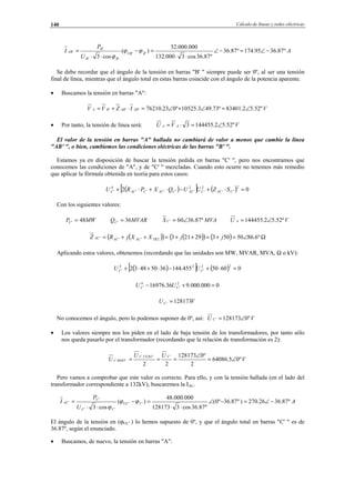 Cálculo de líneas y redes eléctricas140
A
U
P
I BBU
BB
B
AB º87.3695.174º87.36
º87.36cos3000.132
000.000.32
)(
cos3
''
''
'
' −∠=−∠
⋅⋅
=−
⋅⋅
= ϕϕ
ϕ
Se debe recordar que el ángulo de la tensión en barras "B' " siempre puede ser 0º, al ser una tensión
final de línea, mientras que el ángulo total en estas barras coincide con el ángulo de la potencia aparente.
• Buscamos la tensión en barras "A":
VIZVV ABABBA º52.52.83401º73.493.10525º023.76210''' ∠=∠+∠=⋅+=
• Por tanto, la tensión de línea será: VVU AA º52.52.1444553 ∠=⋅=
El valor de la tensión en barras "A" hallada no cambiará de valor a menos que cambie la línea
"AB' ", o bien, cambiemos las condiciones eléctricas de las barras "B' ".
Estamos ya en disposición de buscar la tensión pedida en barras "C' ", pero nos encontramos que
conocemos las condiciones de "A", y de "C' " mezcladas. Cuando esto ocurre no tenemos más remedio
que aplicar la fórmula obtenida en teoría para estos casos:
( )[ ] ( ) 02
2
''
2
'
2
'''''
4
' =⋅+−⋅+⋅+ CACCACCACCACC SZUUQXPRU
Con los siguientes valores:
MWPC 48' = MVARQC 36' = MVAS C º87.3660' ∠= VU A º52.52.144455 ∠=
( )( ) ( )( ) ( ) Ω∠=+=++=++= º6.8650503292132''' jjXXjRZ TRACACAC
Aplicando estos valores, obtenemos (recordando que las unidades son MW, MVAR, MVA, Ω o kV):
( )[ ] ( ) 06050455.14436504832
22
'
24
' =⋅+−⋅+⋅+ CC UU
0000.000.936.16976 2
'
4
' =+− CC UU
VUC 128173' =
No conocemos el ángulo, pero lo podemos suponer de 0º, así: VU C º0128173' ∠=
• Los valores siempre nos los piden en el lado de baja tensión de los transformadores, por tanto sólo
nos queda pasarlo por el transformador (recordando que la relación de transformación es 2):
V
UU
U
CKVC
KVC º05.64086
2
º0128173
22
'132.
66. ∠=
∠
===
Pero vamos a comprobar que este valor es correcto. Para ello, y con la tensión hallada (en el lado del
transformador correspondiente a 132kV), buscaremos la IAC.
A
U
P
I CUC
CC
C
AC º87.3626.270)º87.36º0(
º87.36cos3128173
000.000.48
)(
cos3
''
''
'
' −∠=−∠
⋅⋅
=−
⋅⋅
= ϕϕ
ϕ
El ángulo de la tensión en (ϕUC' ) lo hemos supuesto de 0º, y que el ángulo total en barras "C' " es de
36.87º, según el enunciado.
• Buscamos, de nuevo, la tensión en barras "A":
© Los autores, 2002; © Edicions UPC, 2002.
 