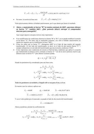 Problemas resueltos de cálculo de líneas eléctricas 141
VIZVV ACACCA º1.74.83375º73.4913513
3
º0128173
''' ∠=∠+
∠
=⋅+=
• Por tanto, la tensión de línea será: VVU AA º1.71444103 ∠=⋅=
Valor prácticamente idéntico al hallado anteriormente, por lo que damos por bueno el resultado.
2 Ahora, y manteniendo en barras "B" la tensión constante de 66kV, queremos obtener
en barras "C" también 66kV. ¿Qué potencia deberá entregar el compensador
síncrono para conseguirlo?
Aquí surgen algunos conceptos teóricos muy importantes:
• Si no modificamos las condiciones eléctricas en barras "B" (o "B' "), no se puede modificar la tensión
en las barras "A". Por tanto, ésta se mantendrá constante y de valor el hallado anteriormente (se
supone por supuesto que no modificamos la línea "AB").
• Como nos piden que en barras "C", obtengamos 66kV en el lado de baja tensión del segundo
transformador. Al otro lado del transformador, es decir, en el lado de alta tensión (barras "C' ",
siempre trabajaremos en este lado del transformador que da al circuito), tendremos 132kV.
• Como imponemos unas condiciones de tensión al final de línea, tendremos que aplicar la ecuación
que manteniendo la potencia activa constante en barras "C' " nos da la nueva potencia reactiva que
debemos tener en barras "C' " para obtener la tensión pedida.
( )2
2
2
2 pq kPkkQ +−±−=
Siendo los parámetros kij considerados para una línea corta:
LZ
UU
B
UU
k 2121 ⋅
=
⋅
=
( ) LINEAZ
L
ABp
Z
U
B
UA
k .
2
2
2
2
coscos ϕαα =−⋅
⋅
=
( ) LINEAZ
LINEA
ABq
Z
U
B
UA
k .
2
2
2
2
sencos ϕαα =−⋅
⋅
=
Todos los parámetros son módulos, el ángulo sólo se usa para el sen, o el cos.
En nuestro caso los valores a aplicar son:
MWPC 48' = MVARQC 36' = MVAS C º87.3660' ∠=
VU A º52.52.144455 ∠= ( ) Ω∠=+= º6.8650503' jZ AC
Y con el valor pedido por el enunciado, ya pasado al lado de alta tensión del transformador:
VU C º0000.132' ∠=
Ahora ya podemos calcular los coeficientes kij:
36.381
50
132455.144
'
'21
=
⋅
=
⋅
=
⋅
=
− ACLINEA
CA
Z
UU
B
UU
k
( ) 67.20º6.86cos
50
132
coscos
2
'.
'
2
'
2
2
===−⋅
⋅
= −
−
ACLINEAZ
ACLINEA
C
ABp
Z
U
B
UA
k ϕαα
© Los autores, 2002; © Edicions UPC, 2002.
 