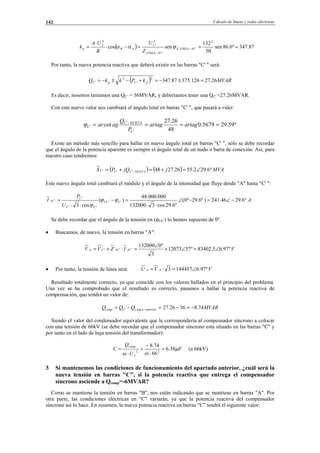 Cálculo de líneas y redes eléctricas142
( ) 87.347º6.86sen
50
132
sencos
2
'.
'
2
'
2
2
===−⋅
⋅
= −
−
ACLINEAZ
ACLINEA
C
ABq
Z
U
B
UA
k ϕαα
Por tanto, la nueva potencia reactiva que deberá existir en las barras "C' " será:
( ) MVARkPkkQ pCqC 26.27126.37587.347
2
'
2
' =±−=+−±−=
Es decir, nosotros teníamos una QC' = 36MVAR, y deberíamos tener una QC' =27.26MVAR.
Con este nuevo valor nos cambiará el ángulo total en barras "C' ", que pasará a valer:
º59.295679.0
48
26.27
cot
'
'
' ==== −
artagartag
P
Q
agar
C
NUEVAC
Cϕ
Existe un método más sencillo para hallar en nuevo ángulo total en barras "C' ", sólo se debe recordar
que el ángulo de la potencia aparente es siempre el ángulo total de un nudo o barra de conexión. Así, para
nuestro caso tendremos:
( ) ( ) MVAjjQPS NUEVACCC º6.292.5526.2748''' ∠=+=+= −
Este nuevo ángulo total cambiará el módulo y el ángulo de la intensidad que fluye desde "A" hasta "C' ":
A
U
P
I CUC
CC
C
AC º6.2946.241)º6.29º0(
º6.29cos3132000
000.000.48
)(
cos3
''
''
'
' −∠=−∠
⋅⋅
=−
⋅⋅
= ϕϕ
ϕ
Se debe recordar que el ángulo de la tensión en (ϕUC') lo hemos supuesto de 0º.
• Buscamos, de nuevo, la tensión en barras "A":
VIZVV ACACCA º97.65.83402º5712073
3
º0132000
''' ∠=∠+
∠
=⋅+=
• Por tanto, la tensión de línea será: VVU AA º97.61444573 ∠=⋅=
Resultado totalmente correcto, ya que coincide con los valores hallados en el principio del problema.
Una vez se ha comprobado que el resultado es correcto, pasamos a hallar la potencia reactiva de
compensación, que tendrá un valor de:
MVARQQQ anterioracCcomp 74.83626.27arg' −=−=−= −
Siendo el valor del condensador equivalente que le correspondería al compensador síncrono a colocar
con una tensión de 66kV (se debe recordar que el compensador síncrono esta situado en las barras "C" y
por tanto en el lado de baja tensión del transformador):
F
U
Q
C
comp
µ
ωω
38.6
66
74.8
22
2
=
⋅
−
=
⋅
= (a 66kV)
3 Si mantenemos las condiciones de funcionamiento del apartado anterior, ¿cuál será la
nueva tensión en barras "C", si la potencia reactiva que entrega el compensador
síncrono asciende a Qcomp=-6MVAR?
Como se mantiene la tensión en barras "B", nos están indicando que se mantiene en barras "A". Por
otra parte, las condiciones eléctricas en "C" variarán, ya que la potencia reactiva del compensador
síncrono así lo hace. En resumen, la nueva potencia reactiva en barras "C" tendrá el siguiente valor:
© Los autores, 2002; © Edicions UPC, 2002.
 