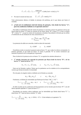 Cálculo de líneas y redes eléctricas144
VIZVV ACACCA º73.83382º6.5412490
3
º0130810
''' ∠=∠+
∠
=⋅+=
• Por tanto la tensión de línea será: VVU AA º71444223 ∠=⋅=
Valor prácticamente idéntico al hallado al principio del problema, por lo que damos por bueno el
resultado.
4 ¿Cuál será el rendimiento total del sistema de potencia, visto desde las barras "A",
para las condiciones halladas en el apartado anterior?
Para hallar el rendimiento total del sistema de potencia es necesario conocer las potencias activas que
fluyen desde las barras "A" hasta los extremos de las líneas, barras "B" y barras "C" (o bien, en barras
"B' " y barras "C' ", ya que los valores de las potencias coinciden). Recordando la fórmula que nos define
el rendimiento de una instalación de estas características es:
100100
A
CB
GENERADA
SALIDA
P
PP
P
P +
==η
Las potencias de salida son conocidas, siendo un dato del enunciado:
MWPB 32= y MWPC 48=
El problema reside en encontrar la potencia total en barras "A", que a todos los efectos corresponde a la
potencia generada, ya que desde las barras "A" hasta el generado "G" no existen resistencias que
aumenten la potencia activa entregada por el generador.
Para el cálculo de la potencia activa en barras "A", se seguirán dos métodos alternativos:
• 1er
método: buscamos por separado las potencias que fluyen desde las barras "B" y de las
barras "C" hasta las barras "A".
AACAAC IUP ϕcos3'' ⋅⋅⋅= y AABBAB IUP ϕcos3''' ⋅⋅⋅=
Estas son las fórmulas a aplicar. Nótese que los parámetros son los módulos de los correspondientes
vectores que forman la tensión o la intensidad.
Por otra parte, los ángulos totales se hallarán con la fórmula ya conocida:
( )'' ABIBUAB ϕϕϕ −= y ( )'' ACIAUAC ϕϕϕ −=
Finalmente, se hallarán las intensidades que fluirán por las líneas "AB' " y "AC' ":
)(
cos3
''
''
'
' CUC
CC
C
AC
U
P
I ϕϕ
ϕ
−
⋅⋅
= y )(
cos3
''
''
'
' BUB
BB
B
AB
U
P
I ϕϕ
ϕ
−
⋅⋅
=
Se debe recordar que las condiciones de funcionamiento son las iniciales para las barras "B' " y las del
último apartado (apartado nº 3) para las barras "C' ".
Procediendo con nuestros valores tendremos, que las intensidades que fluirán desde barras "C' " y
desde barras "B' " hasta las barras centrales "A" serán:
A
U
P
I CUC
CC
C
AC º328.249)(
cos3
''
''
'
' −∠=−
⋅⋅
= ϕϕ
ϕ
(Valor hallado en el apartado nº 3).
© Los autores, 2002; © Edicions UPC, 2002.
 