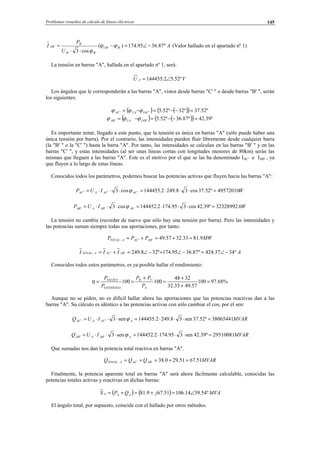 Problemas resueltos de cálculo de líneas eléctricas 145
A
U
P
I BUB
BB
B
AB º87.3695.174)(
cos3
''
''
'
' −∠=−
⋅⋅
= ϕϕ
ϕ
(Valor hallado en el apartado nº 1)
La tensión en barras "A", hallada en el apartado nº 1, será:
VU A º52.52.144455 ∠=
Los ángulos que le corresponderán a las barras "A", vistos desde barras "C' " o desde barras "B' ", serán
los siguientes:
( ) ( )( ) º52.37º32º52.5'' =−−=−= IACUAAC ϕϕϕ
( ) ( )( ) º39.42º87.36º52.5'' =−−=−= IABUAAB ϕϕϕ
Es importante notar, llegado a este punto, que la tensión es única en barras "A" (sólo puede haber una
única tensión por barra). Por el contrario, las intensidades pueden fluir libremente desde cualquier barra
(la "B' " o la "C' ") hasta la barra "A". Por tanto, las intensidades se calculan en las barras "B' " y en las
barras "C' ", y estas intensidades (al ser unas líneas cortas con longitudes menores de 80km) serán las
mismas que lleguen a las barras "A". Este es el motivo por el que se las ha denominado IAC' e IAB' , ya
que fluyen a lo largo de estas líneas.
Conocidos todos los parámetros, podemos buscar las potencias activas que fluyen hacia las barras "A":
WIUP ACACAAC 49572010º52.37cos38.2492.144455cos3 ''' =⋅⋅⋅=⋅⋅⋅= ϕ
WIUP AbABAAB 6.32328992º39.42cos395.1742.144452cos3 ''' =⋅⋅⋅=⋅⋅⋅= ϕ
La tensión no cambia (recordar de nuevo que sólo hay una tensión por barra). Pero las intensidades y
las potencias suman siempre todas sus aportaciones, por tanto:
MWPPP ABACATOTAL 9.8133.3257.49'' =+=+=−
AIII ABACATOTAL º3437.424º87.3695.174º328.249'' −∠=−∠+−∠=+=−
Conocidos todos estos parámetros, es ya posible hallar el rendimiento:
%68.97100
57.4933.32
3248
100100 =
+
+
=
+
==
A
CB
GENERADA
SALIDA
P
PP
P
P
η
Aunque no se piden, no es difícil hallar ahora las aportaciones que las potencias reactivas dan a las
barras "A". Su cálculo es idéntico a las potencias activas con sólo cambiar el cos, por el sen:
MVARIUQ AACAAC 38065441º52.37sen38.2492.144455sen3'' =⋅⋅⋅=⋅⋅⋅= ϕ
MVARIUQ AABAAB 29510081º39.42sen395.1742.144452sen3'' =⋅⋅⋅=⋅⋅⋅= ϕ
Que sumadas nos dan la potencia total reactiva en barras "A".
MVARQQQ ABACATOTAL 51.6751.290.38'' =+=+=−
Finalmente, la potencia aparente total en barras "A" será ahora fácilmente calculable, conocidas las
potencias totales activas y reactivas en dichas barras:
( ) ( ) MVAjQPS AAA º54.3914.10651.679.81 ∠=+=+=
El ángulo total, por supuesto, coincide con el hallado por otros métodos.
© Los autores, 2002; © Edicions UPC, 2002.
 