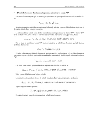 Cálculo de líneas y redes eléctricas146
• 2do
método: buscamos directamente la potencia activa total en barras "A"
Este método es más rápido que el anterior, ya que se basa en que la potencia activa total en barras "A"
es:
ATAAATOTAL IUP ϕcos3 ⋅⋅⋅=−
Nosotros conocemos todos los parámetros de la fórmula anterior, excepto el ángulo total, pero éste es
de rápido cálculo. Pero vayamos por partes.
La intensidad total será la suma de las intensidades que fluyen desde las barras "C' " y barras "B' "
hasta las barras "A". Estos valores se calcularon en apartados precedentes y son, por tanto, datos:
AIII ABACATOTAL º3437.424º87.3695.174º328.249'' −∠=−∠+−∠=+=−
Por su parte la tensión en barras "A" (que es única) ya se calculó en el primer apartado de este
problema. Su valor es:
VVU AA º52.52.1444553 ∠=⋅=
El único valor desconocido de la fórmula de la potencia activa total en barras "A" es el ángulo total en
este punto. Pero su cálculo es muy rápido, conocidos los ángulos de la tensión y de la intensidad en barras
"A".
( ) º52.39º34º52.5 =−−=−= ÎAÛAA ϕϕϕ
Con todos estos valores, ya podemos hallar la potencia activa total en barras "A":
WIUP ATAAATOTAL 81906718º52.39cos337.4242.144455cos3 =⋅⋅⋅=⋅⋅⋅=− ϕ
Valor exacto al hallado con el primer método.
Las restantes potencias también son de cálculo inmediato. Para la potencia reactiva tendremos:
VARIUQ AAAATOTAL 67566721º52.39sen337.4242.144455sen3 =⋅⋅⋅=⋅⋅⋅=− ϕ
Y para la potencia total aparente:
( ) ( ) MVAjQPS AAA º52.3917.10657.679.81 ∠=+=+=
El ángulo total, por supuesto, coincide con el hallado anteriormente.
© Los autores, 2002; © Edicions UPC, 2002.
 