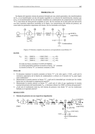Problemas resueltos de cálculo de líneas eléctricas 147
PROBLEMA 3.9
Se dispone del siguiente sistema de potencia formado por una central generadora, dos transformadores
(el TR1 es un transformador con dos devanados regulable en su relación de transformación, mientras que
el TR2 es un transformador de tres devanados situándose los condensadores de compensación en las barras
"F") y unas líneas de interconexión acopladas en serie. De los extremos de la línea parte una derivación
con unos consumos específicos mostrados en la figura. Las características del sistema de potencia, así
como todos los parámetros importantes del mismo, son los mostrados en la figura.
Figura 3.9 Sistema completo de potencia correspondiente al problema 3.9
DATOS
TR2: P-S......50MVA............110kV/25kV............εxcc=8%
P-T......20MVA............110kV/11kV............εxcc=6%
S-T......20MVA..............25kV/11kV............εxcc=4%
En todas las líneas considerar Z=(0.06+j0.36)Ω/km
La central generadora mantiene la tensión en barras "A" constante
La tensión en barras "E", se mantiene constante a 25kV
HALLAR
1. Si deseamos mantener la tensión constante en barras "C" y de valor igual a 111kV, ¿cuál será la
reactancia capacitativa de la batería de condensadores a colocar en el terciario de TR2 para lograr
estas condiciones?
2. Manteniendo la tensión anterior en barras "C", ¿cuál será la intensidad que circulará por las citadas
barras una vez efectuada la compensación anterior?
3. Manteniendo la tensión anterior en barras "C", ¿cuál será el valor al que regularemos la tensión
nominal del primario del transformador TR1, si deseamos obtener los 220kV en bornes del generador?
4. ¿Cuál será el rendimiento total (ηT) del sistema de potencia visto desde "A" con las condiciones
halladas en el apartado anterior?
RESOLUCIÓN
• Sistema de potencia con sus respectivas impedancias
∼
G
220kV
A
Un1/110kV
60MVA
εxcc=8%
B
Línea 1º
40 km
Línea 2º
40 km
C D E
F
TR1
TR2
40 MVA
cosϕ=0.8(i)
25kV
11 kV
Condensadores
TR1 Línea 1º Línea 2º TR2PS (110/25kV)
A B C D E
F
40 MVA
cosϕ=0.8(i)
Condensadores
A’
j16.13Ω 2.4 Ω j14.4Ω
IT
2.4 Ω j14.4Ω j15.73Ω j3.63Ω
E’
IEIF
220kV
RL1 XL1
X3=j20.57Ω
E"X1 X2
RL2 XL2XTR1
TR2PT (110/11kV)
11kV
F'
© Los autores, 2002; © Edicions UPC, 2002.
 