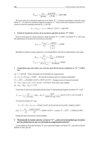 Cálculo de líneas y redes eléctricas150
( ) Ω−=
−
==− 10.445
58.27
797.110
22
'
' j
Qcomp
U
X E
Ecomp
Pero este valor de la reactancia capacitiva es en barras "E' ", y nosotros necesitamos conocerlo en las
barras "F' ". El valor de la reactancia capacitiva en barras "F' " será el valor de la reactancia en barras "E' "
menos el valor de la reactancia terciaria X3 = j 20.57Ω:
Ω−=−−=−= − 67.46557.2010.4453'' jjjXXX EcompF
• Cálculo de la potencia reactiva y de la reactancia capacitiva en barras "F" (11kV)
Sólo nos resta pasar los valores anteriores, desde las barras "F' " a 110kV, a las barras "F" a 11kV, para
ello aplicaremos los factores de conversión ya conocidos:
Ω−=






−
==
−
− 66.4
11
110
67.465
22
'
j
j
m
X
X
PT
Fcomp
Fcomp
Quedando la potencia reactiva capacitiva y el correspondiente valor de los condensadores como sigue:
MVAR
X
U
Q
Fcomp
F
Fcomp 96.25
66.4
1122
−=
−
==
−
−
F
Xf
C
Fcomp
Fcomp µ
ππ
683
66.4·50··2
1
···2
1
===
−
−
• Comprobamos que estos valores son correctos, para ello las nuevas condiciones en "E' " (110kV)
son:
MVARQE 1.3' −= (Valor encontrado con las fórmulas de compensación)
MWIUP EEEE 32cos3· '''' == ϕ (El valor de la potencia activa se mantiene inalterable)
VVU EE º55.01.110797º55.07.63968·3·3 '' ∠=∠== (Tampoco varía el valor de la tensión)
MVAjjQPS EEE º53.514.32)1.332()( ''' −∠=−=+= (Este valor sí que cambia)
º53.5)( '''' −=−== ÎEÛESEE ϕϕϕϕ
Y por tanto el valor de la intensidad total de la línea 2º (intensidad que llegará a las barras "E' ") será:
A
U
P
I ÊÛE
ÊE
E
TOTALE º08.651.167)º53.5º55.0(
)53.5·cos(3·110797
10·32
)(
·cos3·
6
''
''
'
' ∠=+∠
−
=−∠=− ϕϕ
ϕ
Y la tensión en barras "C" será:
VIZVV TOTALEEcEC º08.53.64083º08.651.167º·44.8522.30º55.07.63968· ''' ∠=∠∠+∠=+= −−
Con: V
U
V
E
E º55.07.63968
3
º55.01.110797
3
'
' ∠=
∠
== , es decir: VVU CC º08.55.110995·3 ∠==
Siendo por tanto correctos los valores hallados.
2 Manteniendo la tensión anterior en barras "C", ¿cuál será la intensidad que circulará
por las citadas barras una vez efectuada la compensación anterior?
La intensidad que fluye por las barras "C" es la misma que llegará a las barras "E' ", por tanto ya hemos
hallado su valor, que era:
© Los autores, 2002; © Edicions UPC, 2002.
 