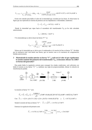Problemas resueltos de cálculo de líneas eléctricas 151
A
U
P
I ÊÛE
ÊE
E
TOTALE º08.651.167)º53.5º55.0(
)53.5·cos(3·110797
10·32
(
·cos3·
6
''
''
'
' ∠=+∠
−
=−∠=− ϕϕ
ϕ
Existe otro método para hallar el valor de la intensidad que circulará por las líneas. Si observamos la
figura que nos representa al sistema de potencia con sus impedancias e intensidades, tendremos:
AIII condET º05.652.167' −∠=+=
Donde la intensidad que sigue hacia el secundario del transformador TR2 ya ha sido calculada
anteriormente:
AIE º87.3695.209' −∠=
Y la intensidad que se deriva hacia las barras "F' " es:
A
jX
U
I
Ecomp
E
cond º55.9072.143
º9010.445
º55.0
3
110797
3
'
'
∠=
−∠
∠
=
−
=
−
Nótese que la intensidad que se deriva por el condensador es la tensión de fase en barras "E' " dividido
por la reactancia total vista desde esas barras, que en nuestro caso es la reactancia de compensación
hallada anteriormente.
3 Manteniendo la tensión anterior en barras "C", ¿cuál será el valor al que regularemos
la tensión nominal del primario del transformador TR1, si deseamos obtener los 220kV
en bornes del generador?
Para poder hallar la regulación correcta para conseguir las citadas condiciones, será suficiente con
hallar la tensión en las barras "A' " y, mediante una regla de proporcionalidad, obtener la relación de
transformación pedida:
La tensión en barras "A' " será:
VIZVV TCACA º84.74.64525º08.652.167º·26.8268.18º08.5
3
5.110995
· ∠=∠∠+∠=+= ′′
Con: Ω∠=+=++=− º62.8268.18)53.184.2())4.213.16(4.2(' jjZ CA y AIT º04.652.167 ∠=
Siendo la tensión de línea en barras "A' ": VVU AA º84.73.111761·3 '' ∠==
Entonces la regulación del primario será:
KVU
U
U n
n
A 53.216
110____
761.111____220
º84.73.111761 1 =⇒






⇒∠=′
∼
G
220kV
A
Un1/110kV
B
TR1 A' XTR1
j16.13Ω
CLínea 1º
2.4Ω j14.4Ω
RL1 XL1
© Los autores, 2002; © Edicions UPC, 2002.
 