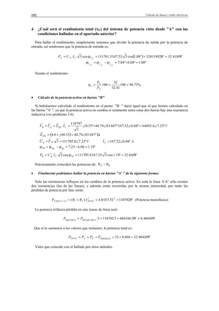 Cálculo de líneas y redes eléctricas152
4 ¿Cuál será el rendimiento total (ηT) del sistema de potencia visto desde "A" con las
condiciones halladas en el apartado anterior?
Para hallar el rendimiento, simplemente tenemos que dividir la potencia de salida por la potencia de
entrada, así tendremos que la potencia de entrada es:
( ) MWWIUP ATTAA 41.3232411892º08.1·cos3·52.167·3.111761·cos3··' ==== ′′ ϕ
º08.1º04.6º84.7ˆˆ =−=−=
′′′ A
I
A
VA
T ϕϕϕ
Siendo el rendimiento:
%73.98100
41.32
32
100 ===
′A
D
T
P
P
η
• Cálculo de la potencia activa en barras "B"
Si hubiésemos calculado el rendimiento en el punto "B´ " daría igual que el que hemos calculado en
las barras "A' ", ya que la potencia activa no cambia sí solamente entre estas dos barras hay una reactancia
inductiva (ver problema 3.6).
VIZVV TBEEB º23.74.64493º04.652.167º·847.8379.44º55.0
3
110797
·'' ∠=∠∠+∠=+=
( ) Ω∠=+=′ º847.8379.4453.448.4 jZ BB
VVU BB º23.78.1117053· ∠== AIT º04.652.167 ∠=
º19.104.623.7ˆˆ =−=−= BIBVTB ϕϕϕ
MWIUP TbTBB 4.32º19.1·cos3·52.167·8.111705·cos3·· ==′= ϕ
Prácticamente coinciden las potencias de: PA´ = PB
• Finalmente podríamos hallar la potencia en barras "A' " de la siguiente forma:
Sólo las resistencias influyen en los cambios de la potencia activa. En toda la línea A'-E' sólo existen
dos resistencias (las de las líneas), y además están recorridas por la misma intensidad, por tanto las
pérdidas de potencia por fase serán:
WIRRP TOTALEAFASE 13470252.167·8.4)·( 22
21)''( ==+=− (Potencia monofásica)
La potencia trifásica pérdida en este tramo de línea será:
MWWPP MONOFÁSICATRIFÁSICA
404.05.4041063·1347023· ====
Que si lo sumamos a los valores que teníamos, la potencia total es:
MWPPPP PÉRDIDASEATOTAL 404.32404.032'' =+=+==
Valor que coincide con el hallado por otros métodos.
© Los autores, 2002; © Edicions UPC, 2002.
 