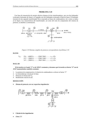 Problemas resueltos de cálculo de líneas eléctricas 153
PROBLEMA 3.10
Una línea de transmisión de energía eléctrica dispone de dos transformadores, uno con dos bobinados
(colocado al principio de línea) y el segundo con tres bobinados (colocado al final de línea). El bobinado
terciario de este segundo transformador lleva conectado un banco de condensadores, tal y como se indica
en la figura. Las características del transformador, así como del resto de componentes del sistema de
potencia, se detallan a continuación.
Figura 3.10 Sistema completo de potencia correspondiente al problema 3.10
DATOS
TR2: P-S......60MVA............120kV/30kV............εxcc=8%
P-T......20MVA............120kV/10kV............εxcc=5%
S-T......20MVA.............30kV/10kV.............εxcc=6%
HALLAR
Si la tensión en el nudo “1” es de 240 kV constantes y deseamos que la tensión en barras “4” sea de
30 kV manteniéndose también constante:
1. La potencia de compensación y la batería de condensadores a colocar en barras “5”
2. La intensidad que circula por la línea
3. Potencias en bornes del TR1
4. Rendimiento total de la red
RESOLUCIÓN
• Sistema de potencia con sus respectivas impedancias
• Cálculo de las impedancias
• Línea 2-3
© Los autores, 2002; © Edicions UPC, 2002.
 