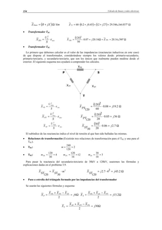 Cálculo de líneas y redes eléctricas154
XPS
XST
XPT
T
SP
( ) kmjXRZlinea /Ω+= ( ) ( ) Ω∠=+=+⋅= º037.66546.29271245.02.06023 jjZ
• Transformador TR1
xcc
n
TR
S
U
X ε⋅=
2
1
( ) Ω∠==Ω=⋅= º9016.2016.2007.0
50
120
1
2
1 TRTR ZjX
• Transformador TR2
Lo primero que debemos calcular es el valor de las impedancias (reactancias inductivas en este caso)
de que dispone el transformador, considerándose siempre los valores desde: primario-secundario,
primario-terciario, y secundario-terciario, que son los únicos que realmente pueden medirse desde el
exterior. El siguiente esquema nos ayudará a comprender los cálculos.
xcc
PSn
PS
S
U
X ε⋅=
2
( ) Ω=⋅= 2.1908.0
60
2120
120
j
PS
X
xcc
n
PT
S
U
X PT
ε⋅=
2
( ) Ω=⋅= 3605.0
20
2120
120
j
PT
X
xcc
STn
ST
S
U
X ε⋅=
2
( ) Ω=⋅= 7.206.0
20
30
30
2
j
ST
X
El subíndice de las reactancias indica el nivel de tensión al que han sido halladas las mismas.
• Relaciones de transformación (Existirán tres relaciones de transformación para el TR2 y una para el
TR1).
• TR1: 2
120
240
==m
• TR2: 4
30
120
==PSm 12
10
120
==PTm 3
10
30
==STm
Para pasar la reactancia del secundario-terciario de 30kV a 120kV, usaremos las fórmulas y
explicaciones dadas en el problema 3.9.
2
30120
m
ST
X
ST
X ⋅= Ω=⋅= 2.43247.2
120
jj
ST
X
• Paso a estrella del triángulo formado por las impedancias del transformador
Se usarán las siguientes fórmulas y esquema:
Ω=
−+
= 6
2
j
XXX
X STPTPS
P Ω=
−+
= 2.13
2
j
XXX
X PTSTPS
S
Ω=
−+
= 30
2
j
XXX
X PSPTST
T
© Los autores, 2002; © Edicions UPC, 2002.
 
