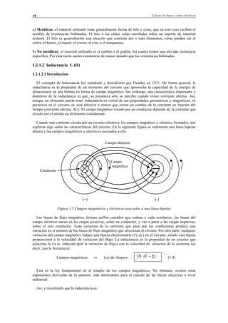 Cálculo de líneas y redes eléctricas18
a) Metálicas: el material utilizado tiene generalmente forma de hilo o cinta, que en este caso reciben el
nombre de resistencias bobinadas. El hilo o las cintas están enrolladas sobre un soporte de material
aislante. El hilo es generalmente una aleación que contiene dos o más elementos, como pueden ser el
cobre, el hierro, el níquel, el cromo, el cinc o el manganeso.
b) No metálicas: el material utilizado es el carbón o el grafito, los cuales tienen una elevada resistencia
específica. Por esta razón suelen construirse de menor tamaño que las resistencias bobinadas.
1.2.1.2 Inductancia L (H)
1.2.1.2.1 Introducción
El concepto de inductancia fue estudiado y descubierto por Faraday en 1831. De forma general, la
inductancia es la propiedad de un elemento del circuito que aprovecha la capacidad de la energía de
almacenarse en una bobina en forma de campo magnético. Sin embargo, una característica importante y
distintiva de la inductancia es que, su presencia sólo se percibe cuando existe corriente alterna. Así,
aunque un elemento pueda tener inductancia en virtud de sus propiedades geométricas y magnéticas, su
presencia en el circuito no será efectiva a menos que exista un cambio de la corriente en función del
tiempo (corriente alterna, AC). El campo magnético creado por un conductor depende de la corriente que
circule por el mismo en el instante considerado.
Cuando una corriente circula por un circuito eléctrico, los campos magnético y eléctrico formados, nos
explican algo sobre las características del circuito. En la siguiente figura se representa una línea bipolar
abierta y los campos magnéticos y eléctricos asociados a ella.
Figura 1.5 Campos magnéticos y eléctricos asociados a una línea bipolar
Las líneas de flujo magnético forman anillos cerrados que rodean a cada conductor; las líneas del
campo eléctrico nacen en las cargas positivas, sobre un conductor, y van a parar a las cargas negativas,
sobre el otro conductor. Toda variación de la corriente que pasa por los conductores produce una
variación en el número de las líneas de flujo magnético que atraviesan el circuito. Por otra parte, cualquier
variación del campo magnético induce una fuerza electromotriz (f.e.m.) en el circuito, siendo esta fuerza
proporcional a la velocidad de variación del flujo. La inductancia es la propiedad de un circuito que
relaciona la f.e.m. inducida (por la variación de flujo) con la velocidad de variación de la corriente (es
decir, con la frecuencia).
Campos magnéticos ⇒ Ley de Ampere: [1.4]
Esta es la ley fundamental en el estudio de los campos magnéticos. No obstante, existen otras
expresiones derivadas de la anterior, más interesantes para el cálculo de las líneas eléctricas a nivel
industrial.
Así, y recordando que la inductancia es:
∫ ∑=⋅ iLdH
Campo eléctrico
Campo
magnético
Conductor
(+) (-)
© Los autores, 2002; © Edicions UPC, 2002.
 