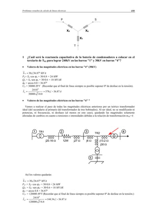 Problemas resueltos de cálculo de líneas eléctricas 155
1 ¿Cuál será la reactancia capacitativa de la batería de condensadores a colocar en el
terciario de TR2 para lograr 240kV en las barras "1" y 30kV en barras "4"?
• Valores de las magnitudes eléctricas en las barras "4" (30kV)
MVAS º87.36304 ∠=
P4= S4 ·cos ϕ4 = 30·0.8 = 24 MW
Q4 = S4 ·sen ϕ4 = 30·0.6 = 18 MVAR
ϕ4 = arcos 0.8 = 36.87º
U4 = 30000 (0ºV (Recordar que al final de línea siempre es posible suponer 0º de desfase en la tensión).
AI 87.36578
8.0·3·30000
10·24 6
4 −∠==
• Valores de las magnitudes eléctricas en las barras "4'' "
Vamos a realizar el paso de todas las magnitudes eléctricas anteriores por un teórico transformador
ideal (del secundario al primario del transformador de tres bobinados). Al ser ideal, no se modificarán ni
potencias, ni frecuencias, ni desfases (al menos en este caso), quedando las magnitudes solamente
afectadas de cambios en cuanto a tensiones e intensidades debidas a la relación de transformación mPS=4.
Así los valores quedarán:
MVAS º87.3630''4 ∠=
P4'' = S4'' ·cos ϕ4'' = 30·0.8 = 24 MW
Q4'' = S4'' ·sen ϕ4'' = 30·0.6 = 18 MVAR
ϕ4'' = arcos 0.8 = 36.87º
U4'' = 120000 (0ºV (Recordar que al final de línea siempre es posible suponer 0º de desfase en la tensión.)
AI 87.3634.144
8.0·3·120000
10·24 6
''4 −∠==
P S
T
XT
XSXP
© Los autores, 2002; © Edicions UPC, 2002.
 