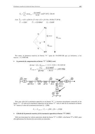 Problemas resueltos de cálculo de líneas eléctricas 157
( ) ( ) 44.266º28.77sen
50.54
008.122
sen
2
'4'1ˆ
'4'1
2
'4
=== Zq
Z
U
K ϕ
Con: Ω∠=+=+++= º28.7750.54)16.5312())62716.20(12('4'1 jjZ
kVU 120'1 = kVU 008.122'4 = MWP 24'4 =
Por tanto, la potencia reactiva en barras "4' " pasa de 18.82MVAR que ya teníamos, a los
nuevos -11.31MVAR.
• La potencia de compensación en barras "5' " (120kV) será:
MVARQQQcomp ANTIGUA 13.3082.1831.11'4 −=−−=−−=
( ) Ω−=
−
==− 99.493
13.30
008.122
22
'4
'4 j
Qcomp
U
X comp
Pero este valor de la reactancia capacitiva es en barras "4' ", y nosotros necesitamos conocerlo en las
barras "5' ". El valor de la reactancia capacitiva en las barras "5' " será el valor de la reactancia en barras
"4' " menos el valor de la reactancia terciaria X3 = j30Ω:
Ω−=−−=−= − 524304943'4'5 jjjXXX comp
• Cálculo de la potencia reactiva y de la reactancia capacitiva en barras "5" (10kV)
Sólo nos resta pasar los valores anteriores, desde las barras "5' " a 120kV, a las barras "5" a 10kV, para
ello aplicaremos los factores de conversión ya conocidos:
Q anterior
Q nueva
P
S
S
Q comp
© Los autores, 2002; © Edicions UPC, 2002.
 