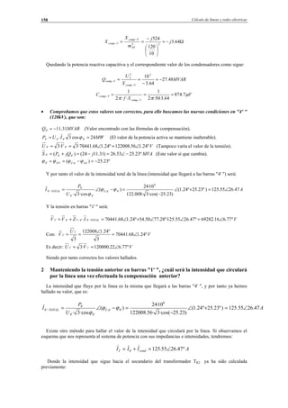 Cálculo de líneas y redes eléctricas158
Ω−=






−
==
−
− 64.3
10
120
524
22
'5
5 j
j
m
X
X
PT
comp
comp
Quedando la potencia reactiva capacitiva y el correspondiente valor de los condensadores como sigue:
MVAR
X
U
Q
comp
comp 48.27
64.3
102
5
2
5
5 −=
−
==
−
−
F
Xf
C
comp
comp µ
ππ
7.874
64.3·50··2
1
···2
1
5
5 ===
−
−
• Comprobamos que estos valores son correctos, para ello buscamos las nuevas condiciones en "4' "
(120kV), que son:
MVARQ 31.11'4 −= (Valor encontrado con las fórmulas de compensación).
MWIUP 24cos3· '4'4'4'4 == ϕ (El valor de la potencia activa se mantiene inalterable).
VVU º24.156.122008º24.168.70441·3·3 '4'4 ∠=∠== (Tampoco varía el valor de la tensión).
MVAjjQPS º23.2553.26)31.1124()( '4'4'4 −∠=−=+= (Este valor sí que cambia).
º23.25)( '4'4'4'4 −=−== ÎÛS ϕϕϕϕ
Y por tanto el valor de la intensidad total de la línea (intensidad que llegará a las barras "4' ") será:
A
U
P
I ÛTOTAL 47.2655.125)º23.25º24.1(
)23.25·cos(3·008.122
10·24
)(
·cos3·
6
'4'4
'4'4
'4
'4 ∠=+∠
−
=−∠=− ϕϕ
ϕ
Y la tensión en barras "1' " será:
VIZVV TOTAL º77.616.69282º47.2655.125º·28.7750.54º24.168.70441· '4'4'1'4'1 ∠=∠∠+∠=+= −−
Con: V
U
V º24.168.70441
3
º24.1122008
3
'1
'1 ∠=
∠
==
Es decir: VVU º77.622.120000·3 '1'1 ∠==
Siendo por tanto correctos los valores hallados.
2 Manteniendo la tensión anterior en barras "1' ", ¿cuál será la intensidad que circulará
por la línea una vez efectuada la compensación anterior?
La intensidad que fluye por la línea es la misma que llegará a las barras "4' ", y por tanto ya hemos
hallado su valor, que es:
A
U
P
I ÛTOTAL 47.2655.125)º23.25º24.1(
)23.25·cos(3·56.122008
10·24
)(
·cos3·
6
'4'4
'4'4
'4
'4 ∠=+∠
−
=−∠=− ϕϕ
ϕ
Existe otro método para hallar el valor de la intensidad que circulará por la línea. Si observamos el
esquema que nos representa al sistema de potencia con sus impedancias e intensidades, tendremos:
AIII condT º47.2655.125'4 ∠=+=
Donde la intensidad que sigue hacia el secundario del transformador TR2 ya ha sido calculada
previamente:
© Los autores, 2002; © Edicions UPC, 2002.
 