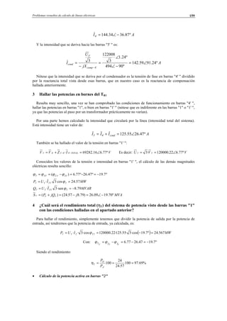 Problemas resueltos de cálculo de líneas eléctricas 159
AI º87.3634.144'4 −∠=
Y la intensidad que se deriva hacia las barras "5' " es:
A
jX
U
I
comp
cond º24.9159.142
º90494
º24.1
3
122008
3
'4
'5
∠=
−∠
∠
=
−
=
−
Nótese que la intensidad que se deriva por el condensador es la tensión de fase en barras "4' " dividido
por la reactancia total vista desde esas barras, que en nuestro caso es la reactancia de compensación
hallada anteriormente.
3 Hallar las potencias en bornes del TR1
Resulta muy sencillo, una vez se han comprobado las condiciones de funcionamiento en barras "4' ",
hallar las potencias en barras "1", o bien en barras "1' " (nótese que es indiferente en las barras "1" o "1' ",
ya que las potencias al paso por un transformador prácticamente no varían).
Por una parte hemos calculado la intensidad que circulará por la línea (intensidad total del sistema).
Está intensidad tiene un valor de:
AIII condT º47.2655.125'4 ∠=+=
También se ha hallado el valor de la tensión en barras "1' ":
VIZVV TOTAL º77.616.69282· '4'4'1'4'1 ∠=+= −− Es decir: VVU º77.622.120000·3 '1'1 ∠==
Conocidos los valores de la tensión e intensidad en barras "1' ", el cálculo de las demás magnitudes
eléctricas resulta sencillo:
º7.19º47.26º77.6)( '1'1'1'1 −=−=−== ÎÛS ϕϕϕϕ
MWIUP T 57.24cos3· '1'1'1'1 == ϕ
MVARIUQ T 79.8·sen3· '1'1'1'1 −== ϕ
MVAjjQPS º70.1909.26)79.857.24()( '1'1'1 −∠=−=+=
4 ¿Cuál será el rendimiento total (ηT) del sistema de potencia visto desde las barras "1"
con las condiciones halladas en el apartado anterior?
Para hallar el rendimiento, simplemente tenemos que dividir la potencia de salida por la potencia de
entrada, así tendremos que la potencia de entrada, ya calculada, es:
( ) MWIUP TT 567.24º7.19·cos3·55.125·22.120000·cos3·· '1'1'1 =−== ϕ
Con: º7.1947.2677.6
'1
ˆ
'1
ˆ
'1
−=−=−= IVT ϕϕϕ
Siendo el rendimiento:
%69.97100
57.24
24
100 ===
′A
D
T
P
P
η
• Cálculo de la potencia activa en barras "2"
© Los autores, 2002; © Edicions UPC, 2002.
 
