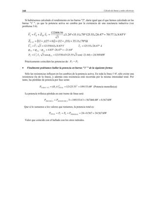 Cálculo de líneas y redes eléctricas160
Si hubiésemos calculado el rendimiento en las barras "2", daría igual que el que hemos calculado en las
barras "1' ", ya que la potencia activa no cambia por la existencia de una reactancia inductiva (ver
problema 3.6).
VIZVV T º83.43.70177º47.2655.125º·7011.35º24.1
3
56.122008
·'24'42 ∠=∠∠+∠=+=
( ) Ω∠=+=++=− º7011.35)3312()627(12'42 jjZ
VVU º83.463.1215503·22 ∠== AIT º47.2655.125 ∠=
º64.21º47.26º83.42ˆ2ˆ2 −=−=−= IVT ϕϕϕ
MWIUP TT 569.24)64.21·cos(3·55.125·63.121550·cos3·· 222 =−=′= ϕ
Prácticamente coinciden las potencias de: P1' = P2
• Finalmente podríamos hallar la potencia en barras "1' " de la siguiente forma:
Sólo las resistencias influyen en los cambios de la potencia activa. En toda la línea 1'-4', sólo existe una
resistencia (la de la línea), y además esta resistencia está recorrida por la misma intensidad total. Por
tanto, las pérdidas de potencia por fase serán:
WIRP TOTALFASE 6.18915355.125·12)·( 22
1)'4'1( ===− (Potencia monofásica)
La potencia trifásica pérdida en este tramo de línea será:
MWWPP MONOFÁSICATRIFÁSICA
567.08.5674603·6.1891533· ====
Que si lo sumamos a los valores que teníamos, la potencia total es:
MWPPPP PÉRDIDASTOTAL 567.24567.024'4'1 =+=+==
Valor que coincide con el hallado con los otros métodos.
© Los autores, 2002; © Edicions UPC, 2002.
 