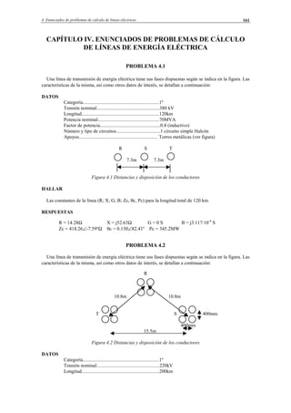 4 Enunciados de problemas de cálculo de líneas eléctricas 161
CAPÍTULO IV. ENUNCIADOS DE PROBLEMAS DE CÁLCULO
DE LÍNEAS DE ENERGÍA ELÉCTRICA
PROBLEMA 4.1
Una línea de transmisión de energía eléctrica tiene sus fases dispuestas según se indica en la figura. Las
características de la misma, así como otros datos de interés, se detallan a continuación:
DATOS
Categoría..............................................................1º
Tensión nominal...................................................380 kV
Longitud...............................................................120km
Potencia nominal..................................................70MVA
Factor de potencia.................................................0.8 (inductivo)
Número y tipo de circuitos....................................1 circuito simple Halcón
Apoyos................................................................ Torres metálicas (ver figura)
R S T
7.3m 7.3m
Figura 4.1 Distancias y disposición de los conductores
HALLAR
Las constantes de la línea (R; X; G; B; Zc, θc, Pc) para la longitud total de 120 km.
RESPUESTAS
R = 14.28Ω X = j52.63Ω G = 0 S B = j3.117·10-4
S
Zc = 418.26∠-7.59ºΩ θc = 0.130∠82.41º Pc = 345.2MW
PROBLEMA 4.2
Una línea de transmisión de energía eléctrica tiene sus fases dispuestas según se indica en la figura. Las
características de la misma, así como otros datos de interés, se detallan a continuación:
R
10.8m 10.8m
T S 400mm
400mm
15.5m
Figura 4.2 Distancias y disposición de los conductores
DATOS
Categoría..............................................................1º
Tensión nominal...................................................220kV
Longitud...............................................................200km
© Los autores, 2002; © Edicions UPC, 2002.
 