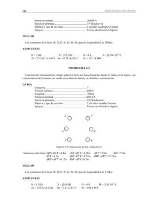 Cálculo de líneas y redes eléctricas162
Potencia nominal..................................................150MVA
Factor de potencia.................................................0.9 (inductivo)
Número y tipo de circuitos....................................1 circuito cuádruplex Cóndor
Apoyos................................................................. Torres metálicas (ver figura)
HALLAR
Las constantes de la línea (R; X; G; B; Zc, θc, Pc) para la longitud total de 200km.
RESPUESTAS
R = 3.6Ω X = j53.12Ω G = 0 S B = j8.396·10-4
S
Zc = 251.83∠-1.94ºΩ θc = 0.2114∠88.1º Pc = 192.19 MW
PROBLEMA 4.3
Una línea de transmisión de energía eléctrica tiene sus fases dispuestas según se indica en la figura. Las
características de la misma, así como otros datos de interés, se detallan a continuación:
DATOS
Categoría..............................................................1º
Tensión nominal...................................................400kV
Longitud...............................................................130km
Potencia nominal..................................................80MVA
Factor de potencia.................................................0.85 (inductivo)
Número y tipo de circuitos....................................2 circuitos simples Gaviota
Apoyos................................................................. Torres metálicas (ver figura)
R T´
S S´
T R´
Figura 4.3 Disposición de los conductores
Distancias entre fases: dRS=dS´T´=4.4m dST=dR´S´=4.38m dRT´=5.9m dSS´=7.9m
dTR´=6.3m dRT=dT´R´=8.12m dRR´=dTT´=10.55m
dRS´=dST´=8.12m dSR´=dTS´=8.3m
HALLAR
Las constantes de la línea (R; X; G; B; Zc, θc, Pc) para la longitud total de 130km.
RESPUESTAS
R = 5.53Ω X = j24.67Ω G = 0 S B = j7.85·10-4
S
Zc = 179.5∠-6.32ºΩ θc = 0.141∠83.7º Pc = 891.6 MW
© Los autores, 2002; © Edicions UPC, 2002.
 