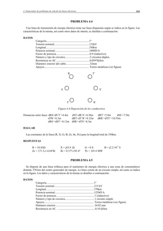 4 Enunciados de problemas de cálculo de líneas eléctricas 163
PROBLEMA 4.4
Una línea de transmisión de energía eléctrica tiene sus fases dispuestas según se indica en la figura. Las
características de la misma, así como otros datos de interés, se detallan a continuación:
DATOS
Categoría..............................................................1º
Tensión nominal...................................................132kV
Longitud...............................................................350km
Potencia nominal..................................................100MVA
Factor de potencia.................................................0.9 (inductivo)
Número y tipo de circuitos....................................2 circuitos dúplex
Resistencia en AC ................................................0.0597Ω/km
Diámetro exterior del cable...................................32mm
Apoyos................................................................. Torres metálicas (ver figura)
R T´
S S´
T R´
Figura 4.4 Disposición de los conductores
Distancias entre fases: dRS=dS´T´=4.4m dST=dR´S´=4.38m dRT´=5.9m dSS´=7.9m
dTR´=6.3m dRT=dT´R´=8.12m dRR´=dTT´=10.55m
dRS´=dST´=8.12m dSR´=dTS´=8.3m
HALLAR
Las constantes de la línea (R; X; G; B; Zc, θc, Pc) para la longitud total de 350km.
RESPUESTAS
R = 10.45Ω X = j63.9 Ω G = 0 S B = j2.2·10-3
S
Zc = 171.5∠-4.64ºΩ θc = 0.377∠85.4º Pc = 101.6 MW
PROBLEMA 4.5
Se dispone de una línea trifásica para el suministro de energía eléctrica a una zona de consumidores
distante 370 km del centro generador de energía. La línea consta de un circuito simple, tal como se indica
en la figura. Los datos y características de la misma se detallan a continuación:
DATOS
Categoría.....................................................................1º
Tensión nominal..........................................................215 kV
Longitud......................................................................370km
Potencia nominal.........................................................125MVA
Factor de potencia........................................................1 (inductivo)
Número y tipo de circuitos...........................................1 circuito simple
Apoyos........................................................................ Torres metálicas (ver figura)
Diámetro exterior........................................................ 24.82 mm
Resistencia en AC . ......................................................0.10 Ω/km
© Los autores, 2002; © Edicions UPC, 2002.
 