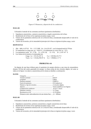 Cálculo de líneas y redes eléctricas164
R S T
7.25m 7.25m
Figura 4.5 Distancias y disposición de los conductores
HALLAR
Utilizando el método de las constantes auxiliares (parámetros distribuidos):
1. Impedancia característica, potencia característica y ángulo característico de la línea
2. Rendimiento de la línea en los regímenes de plena carga y vacío
3. Valores de los parámetros eléctricos (R, X, G, B) de la línea, considerando despreciable el valor de la
conductancia
4. Valores de la tensión y de la intensidad al principio de la línea en régimen de plena carga y vacío
RESPUESTAS
1. Zθc = 408∠-6.55º Ω Pc = 113.3 MW θc = 0.4∠83.45º; con la longitud total de 370 km
2. El rendimiento en carga será: ηc = 90.95 %. El rendimiento en vacío será: ηV = 0 %
3. Los parámetros serán: R = 37 Ω; X = j159.1 Ω; G = 0 S; B = j 9.81·10-4
S
4. Los valores de la tensión y la intensidad son:
Carga: I1c = 333.22∠22º A U1c = 238180∠23.3º V
Vacío: I1v = 118.64∠90.35º A U1v = 198460∠1.1º V
PROBLEMA 4.6
Se dispone de una línea trifásica para el suministro de energía eléctrica a una zona de consumidores
distante 120 km del centro generador de energía. La línea consta de dos circuitos dúplex, tal como se
indica en la figura. Los datos y características de la misma se detallan a continuación:
DATOS
Categoría.....................................................................1º
Tensión nominal..........................................................220 kV
Longitud......................................................................120km
Potencia nominal.........................................................120MVA
Factor de potencia........................................................0.8 (inductivo)
Número y tipo de circuitos...........................................2 circuitos dúplex
Apoyos........................................................................ Torres metálicas (ver figura)
Composición conductor............................................... 30 Al+7 Acero
Diámetro exterior........................................................ 15.75mm
Resistencia en AC . ......................................................0.154 Ω/km
Distancia entre subconductores de una misma fase.......∆ = 400mm
HALLAR
Utilizando el método de las constantes auxiliares (parámetros distribuidos):
1. Impedancia característica, potencia característica y ángulo característico de la línea
2. Rendimiento de la línea en los regímenes de plena carga y vacío
3. Valores de los parámetros eléctricos (R, X, G, B) de la línea, considerando despreciable el valor de la
conductancia
4. Valores de la tensión y de la intensidad al principio de la línea en régimen de plena carga y vacío
© Los autores, 2002; © Edicions UPC, 2002.
 