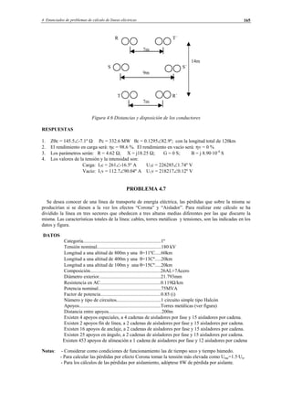 4 Enunciados de problemas de cálculo de líneas eléctricas 165
R T´
7m
14m
S S´
9m
T R´
7m
Figura 4.6 Distancias y disposición de los conductores
RESPUESTAS
1. Zθc = 145.5∠-7.1º Ω Pc = 332.6 MW θc = 0.1295∠82.9º; con la longitud total de 120km
2. El rendimiento en carga será: ηc = 98.6 %. El rendimiento en vacío será: ηv = 0 %
3. Los parámetros serán: R = 4.62 Ω; X = j18.25 Ω; G = 0 S; B = j 8.90·10-4
S
4. Los valores de la tensión y la intensidad son:
Carga: I1c = 261∠-16.5º A U1c = 226285∠1.74º V
Vacío: I1v = 112.7∠90.04º A U1v = 218217∠0.12º V
PROBLEMA 4.7
Se desea conocer de una línea de transporte de energía eléctrica, las pérdidas que sobre la misma se
producirían si se diesen a la vez los efectos “Corona” y “Aislador”. Para realizar este cálculo se ha
dividido la línea en tres sectores que obedecen a tres alturas medias diferentes por las que discurre la
misma. Las características totales de la línea: cables, torres metálicas y tensiones, son las indicadas en los
datos y figura.
DATOS
Categoría...............................................................1º
Tensión nominal....................................................180 kV
Longitud a una altitud de 800m y una θ=11ºC.....60km
Longitud a una altitud de 400m y una θ=13Cº.....20km
Longitud a una altitud de 100m y una θ=15Cº.....20km
Composición.........................................................26AL+7Acero
Diámetro exterior..................................................21.793mm
Resistencia en AC.................................................0.119Ω/km
Potencia nominal...................................................75MVA
Factor de potencia.................................................0.85 (i)
Número y tipo de circuitos....................................1 circuito simple tipo Halcón
Apoyos..................................................................Torres metálicas (ver figura)
Distancia entre apoyos...........................................200m
Existen 4 apoyos especiales, a 4 cadenas de aisladores por fase y 15 aisladores por cadena.
Existen 2 apoyos fin de línea, a 2 cadenas de aisladores por fase y 15 aisladores por cadena.
Existen 16 apoyos de anclaje, a 2 cadenas de aisladores por fase y 15 aisladores por cadena.
Existen 25 apoyos en ángulo, a 2 cadenas de aisladores por fase y 15 aisladores por cadena.
Existen 453 apoyos de alineación a 1 cadena de aisladores por fase y 12 aisladores por cadena
Notas: - Considerar como condiciones de funcionamiento las de tiempo seco y tiempo húmedo.
- Para calcular las pérdidas por efecto Corona tomar la tensión más elevada como Ume=1.5·Un.
- Para los cálculos de las pérdidas por aislamiento, adóptese 8W de pérdida por aislante.
© Los autores, 2002; © Edicions UPC, 2002.
 