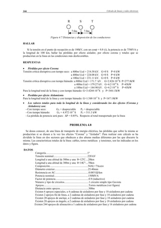 Cálculo de líneas y redes eléctricas166
R S T
7.0m 7.0m
Figura 4.7 Distancias y disposición de los conductores
HALLAR
Si la tensión en el punto de recepción es de 180kV, con un cosϕ = 0.8 (i), la potencia es de 75MVA y
la longitud de 100 km, hallar las pérdidas por efecto aislador, por efecto corona y totales que se
producirían en la línea en las condiciones más desfavorables.
RESPUESTAS
• Pérdidas por efecto Corona
Tensión crítica disruptiva con tiempo seco: a 800m Ucd = 214.58 kV. G=0 S P=0 kW
a 400m Ucd = 224.08 kV. G=0 S P=0 kW
a 100m Ucd = 231.11 kV. G=0 S P=0 kW
Tensión crítica disruptiva con tiempo húmedo: a 800m Ucd = 171.7 kV . G=2.826·10-5
S P=277.8kW
a 400m Ucd = 179.27 kV. G=4.2·10-6
S P=45kW
a 100m Ucd = 184.90 kV. G=4.2·10-6
S P=45kW
Para la longitud total de la línea y con tiempo húmedo: G=3.4244·10-5
S y P=344.13kW
• Perdidas por efecto Aislamiento
Para la longitud total de la línea y con tiempo húmedo: G=1.548·10-5
S y P=167.18kW
• Los valores totales para toda la longitud de la línea y considerando los dos efectos (Corona y
Aisladores) son:
- Con tiempo seco: GT = despreciable PT = despreciable
- Con tiempo húmedo: GT = 4.972·10-5
S PT = 511.3 kW
- La pérdida de potencia será pues: ∆P = 0.85%. Respecto al total transportado por la línea
PROBLEMA 4.8
Se desea conocer, de una línea de transporte de energía eléctrica, las pérdidas que sobre la misma se
producirían si se diesen a la vez los efectos “Corona” y “Aislador”. Para realizar este cálculo se ha
dividido la línea en dos sectores que obedecen a dos alturas medias diferentes por las que discurre la
misma. Las características totales de la línea: cables, torres metálicas y tensiones, son las indicadas en los
datos y figura.
DATOS
Categoría.............................................................1º
Tensión nominal..................................................220 kV
Longitud a una altitud de 500m y una θ=12ºC....20km
Longitud a una altitud de 300m y una θ=14Cº....70km
Composición........................................................54AL+7Acero
Diámetro exterior.................................................25.40mm
Resistencia en AC.................................................0.0851Ω/km
Potencia nominal..................................................150MVA
Factor de potencia.................................................0.9 (inductivo)
Número y tipo de circuitos....................................1 circuito simple tipo Gaviota
Apoyos..................................................................Torres metálicas (ver figura)
Distancia entre apoyos..........................................300m
Existen 6 apoyos especiales, a 4 cadenas de aisladores por fase y 18 aisladores por cadena
Existen 2 apoyos fin de línea, a 2 cadenas de aisladores por fase y 18 aisladores por cadena
Existen 20 apoyos de anclaje, a 2 cadenas de aisladores por fase y 18 aisladores por cadena
Existen 28 apoyos en ángulo, a 2 cadenas de aisladores por fase y 18 aisladores por cadena
Existen 244 apoyos de alineación a 1 cadena de aisladores por fase y 16 aisladores por cadena
© Los autores, 2002; © Edicions UPC, 2002.
 