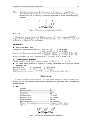4 Enunciados de problemas de cálculo de líneas eléctricas 167
Notas: - Considerar como condiciones de funcionamiento las de tiempo seco y tiempo húmedo.
- Para calcular las pérdidas por efecto Corona tomar la tensión más elevada como Ume=1.15·Un
- Para los cálculos de las pérdidas por aislamiento adóptese 6W de pérdida por aislante (tiempo
húmedo).
R S T
7.3m 7.3m
Figura 4.8 Distancias y disposición de los conductores
HALLAR
Si la tensión en el punto receptor es de 220kV, con un cosϕ = 0.9 (i), la potencia es de 150MVA y la
longitud de 90 km, hallar las pérdidas por efecto Aislador, por efecto Corona y totales que se producirían
en la línea en las condiciones más desfavorables.
RESPUESTAS
• Pérdidas por efecto Corona
Tensión crítica disruptiva con tiempo seco: a 500m Ucd = 254.6 kV. G=0 S P=0 kW
a 300m Ucd = 261 kV. G=0 S P=0 kW
Tensión crítica disruptiva con tiempo húmedo: a 500m Ucd = 203.7 kV G=1.6866·10-5
S P=223.34kW
a 300m Ucd = 208.8 kV. G=4.24·10-5
S P=616.14kW
Para la longitud total de la línea, y con tiempo húmedo: G= 5.9265·10-5
S y P=849.5 kW
• Pérdidas por efecto Aislamiento
Para la longitud total de la línea, y con tiempo húmedo: G= 6.846·10-6
S y P= 110.5 kW
• Los valores totales para toda la longitud de la línea y considerando los dos efectos (Corona y
Aisladores) Son:
Con tiempo seco: GT = despreciable PT = despreciable.
Con tiempo húmedo: GT = 6.611·10-5
S PT = 960 kW.
La pérdida de potencia será pues: ∆P = 0.71% respecto al total transportado por la línea.
PROBLEMA 4.9
Se necesita transportar energía eléctrica a una zona distante 175km del centro de producción de
energía. Para ello se ha pensado en emplear cables, torres metálicas, y tensiones, como las indicadas en
los datos y figura.
DATOS
Categoría.............................................................1º
Tensión nominal..................................................220 kV
Longitud..............................................................175km
Composición........................................................54+7Acero
Diámetro exterior.................................................27.762mm
Resistencia en AC................................................0.0721Ω/km
Potencia nominal.................................................100MW
Factor de potencia................................................0.85 (inductivo)
Número y tipo de circuitos...................................1 circuito simple tipo Cóndor
Apoyos.................................................................Torres metálicas (ver figura)
R S T
7.3m 7.3m
Figura 4.9 Distancias y disposición de los conductores
© Los autores, 2002; © Edicions UPC, 2002.
 